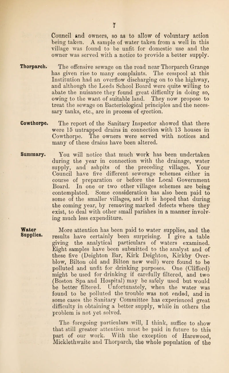 Thorparch. Cowthorpe. Summary. Water Supplies. 1 Council and owners, so as to allow of voluntary action being taken. A sample of water taken from a well in this village was found to be unfit for domestic use and the owner was served with a notice to provide a better supply. The offensive sewage on the road near Thorparch Grange has given rise to many complaints. The cesspool at this Institution had an overflow discharging on to the highway, and although the Leeds School Board were quite willing to abate the nuisance they found great difficulty in doing so, owing to the want of suitable land. They now propose to treat the sewage on Bacteriological principles and the neces¬ sary tanks, etc., are in process of ejection. The report of the Sanitary Inspector showed that there were 15 untrapped drains in connection with 13 houses in Cowthorpe. The owners were served with notices and many of these drains have been altered. You will notice that much work has been undertaken during the year in connection with the drainage, water supply, and ashpits of the preceding villages. Your Council have five different sewerage schemes either in course of preparation or before the Local Government Board. In one or two other villages schemes are being contemplated. Some consideration has also been paid to some of the smaller villages, and it is hoped that during the coming year, by removing marked defects where they exist, to deal with other small parishes in a manner involv¬ ing much less expenditure. More attention has been paid to water supplies, and the results have certainly been surprising. I give a table giving the analytical particulars of waters examined. Eight samples have been submitted to the analyst and of these five (Deighton Bar, Kirk Deighton, Kirkby Over¬ blow, Bilton old and Bilton new well) were found to be polluted and unfit for drinking purposes. One (Clifford) might be used for drinking if carefully filtered, and two (Boston Spa and Hospital) may be safely used but would be better filtered. Unfortunately, when the water was found to be polluted the trouble was not ended, and in some cases the Sanitary Committee has experienced great difficulty in obtaining a better supply, while in others the problem is not yet solved. The foregoing particulars will, I think, suffice to show that still greater attention must be paid in future to this part of our work. With the exception of Harewood, Micklethwaite and Thorparch, the whole population of the