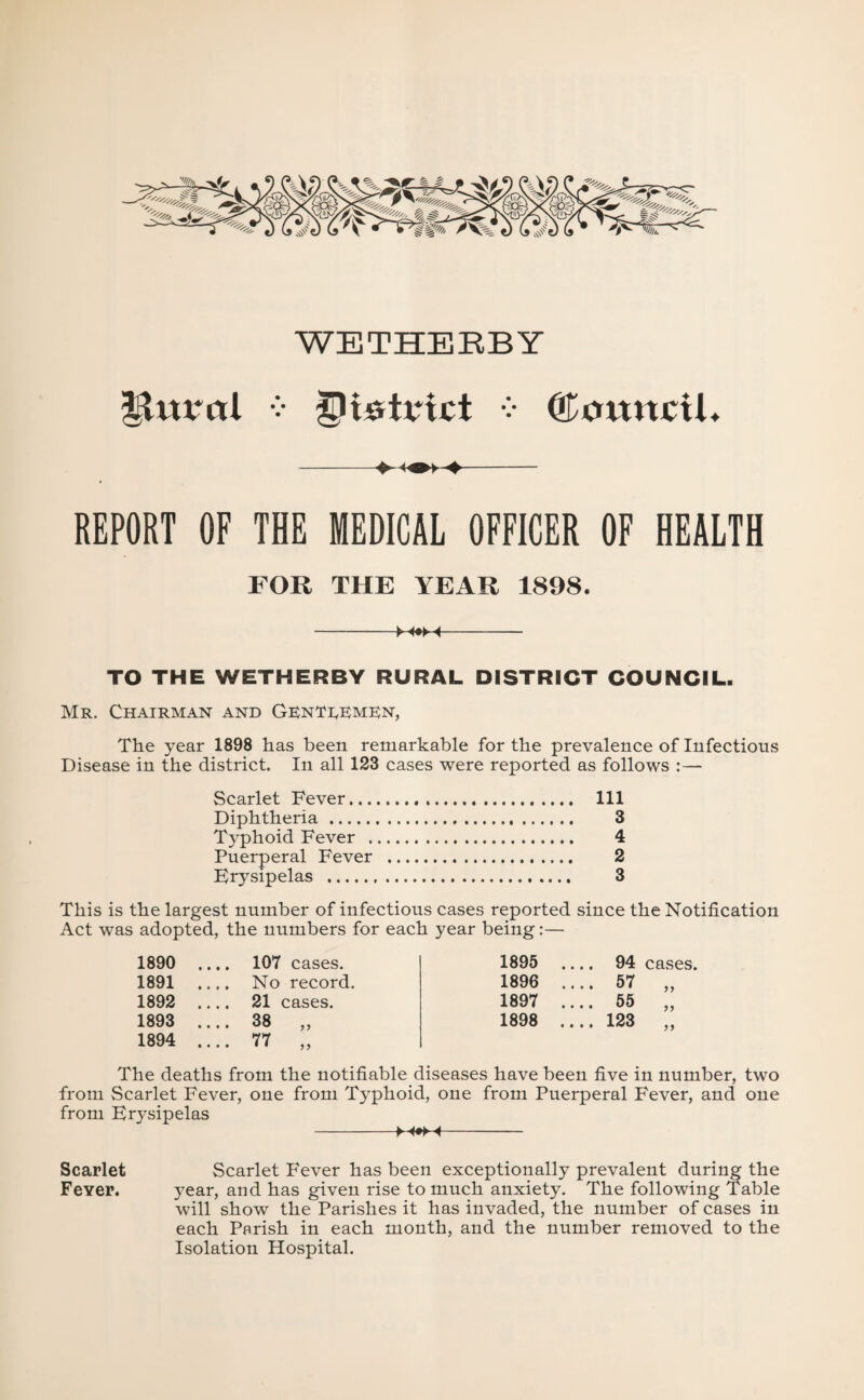 ^ttrcrl V • Council* -- REPORT OF THE MEDICAL OFFICER OF HEALTH FOR THE YEAR 1898, -M«M- TO THE WETHERBY RURAL DISTRICT COUNCIL. Mr. Chairman and Genti^bmKn, The year 1898 has been remarkable for the prevalence of Infectious Disease in the district. In all 123 cases were reported as follows :— Scarlet Fever. Ill Diphtheria. 3 Typhoid Fever . 4 Puerperal Fever . 2 Erysipelas . 3 This is the largest number of infectious cases reported since the Notification Act was adopted, the numbers for each year being:— 1890 .... 107 cases. 1895 .... 94 CEvSes. 1891 .... No record. 1896 .... 57 1892 .... 21 cases. 1897 .... 55 1893 .... 38 „ 1898 .... 123 1894 .... 77 „ The deaths from the notifiable diseases have been five in number, two from Scarlet Fever, one from Typhoid, one from Puerperal Fever, and one from Erysipelas -- Scarlet Scarlet P'ever has been exceptionally prevalent during the Fever. year, and has given rise to much anxiety. The following Table will show the Parishes it has invaded, the number of cases in each Parish in each month, and the number removed to the Isolation Hospital.