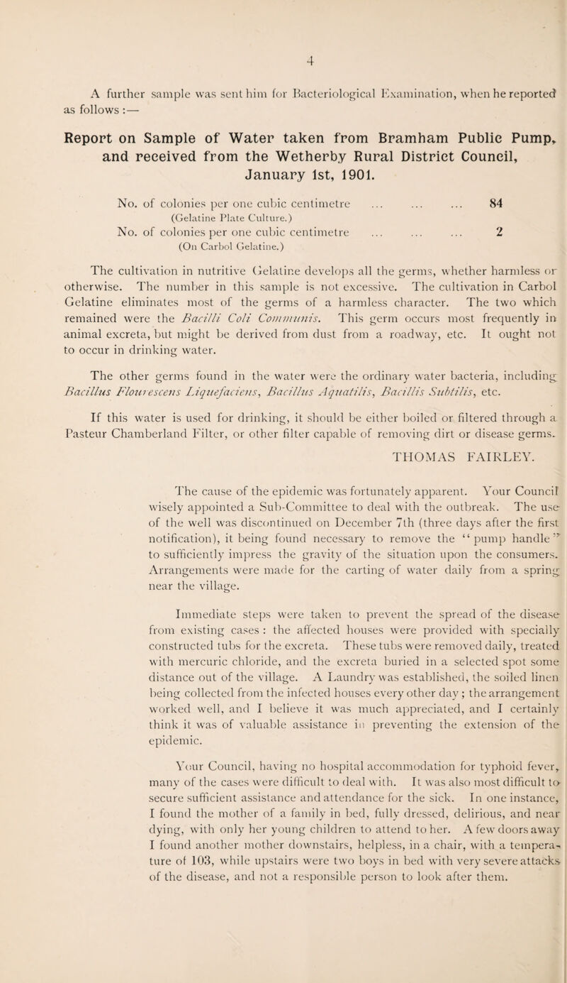 A further sample was sent him for Bacteriological Examination, when he reported as follows :— Report on Sample of Water taken from Bramham Public Pump, and received from the Wetherby Rural District Council, January 1st, 1901. No. of colonies per one cubic centimetre ... ... ... 84 (Gelatine Plate Culture.) No. of colonies per one cubic centimetre ... ... ... 2 (On Carbol Gelatine.) The cultivation in nutritive Gelatine develops all the germs, whether harmless or otherwise. The number in this sample is not excessive. The cultivation in Carbol Gelatine eliminates most of the germs of a harmless character. The two which remained were the Bacilli Coli Communis. This germ occurs most frequently in animal excreta, but might be derived from dust from a roadway, etc. It ought not to occur in drinking water. The other germs found in the water were the ordinary water bacteria, including Bacillus B'lourescens Liquefaciens, Bacillus Aquatilis, Bad Ills Snbtilis, etc. If this water is used for drinking, it should be either boiled or filtered through a Pasteur Chamberland Filter, or other filter capable of removing dirt or disease germs. THOMAS FAIRLEY. The cause of the epidemic was fortunately apparent. Your Council wisely appointed a Sub-Committee to deal with the outbreak. The use of the well was discontinued on December 7th (three days after the first notification), it being found necessary to remove the “pump handle5* to sufficiently impress the gravity of the situation upon the consumers. Arrangements were made for the carting of water daily from a spring near the village. Immediate steps were taken to prevent the spread of the disease from existing cases : the affected houses were provided with specially constructed tubs for the excreta. These tubs were removed daily, treated with mercuric chloride, and the excreta buried in a selected spot some distance out of the village. A Laundry was established, the soiled linen being collected from the infected houses every other day; the arrangement worked well, and I believe it was much appreciated, and I certainly think it was of valuable assistance in preventing the extension of the epidemic. Your Council, having no hospital accommodation for typhoid fever, many of the cases were difficult to deal with. It was also most difficult to- secure sufficient assistance and attendance for the sick. In one instance, I found the mother of a family in bed, fully dressed, delirious, and near dying, with only her young children to attend to her. A few doors away I found another mother downstairs, helpless, in a chair, with a tempera¬ ture of 103, while upstairs were two boys in bed with very severe attacks of the disease, and not a responsible person to look after them.