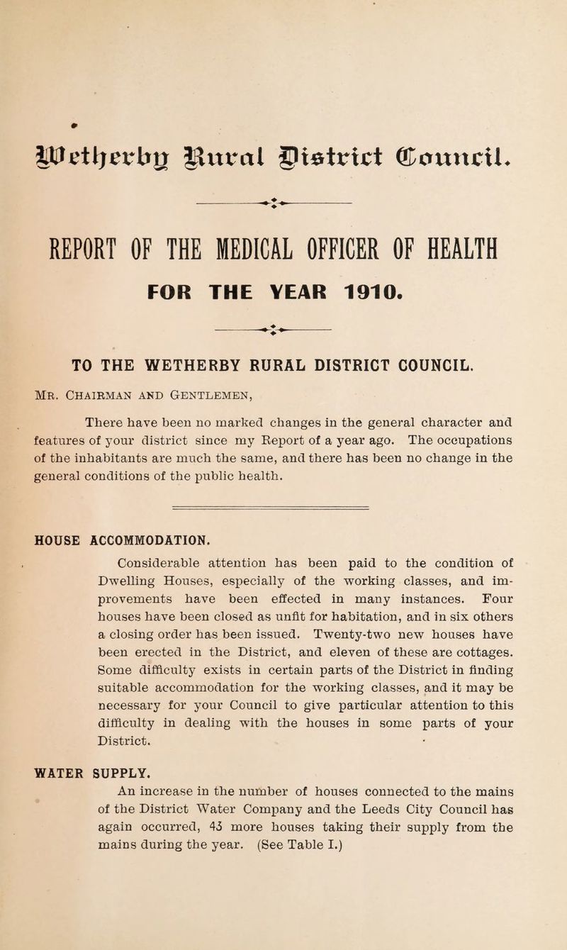 lUIetljerbji ^vtt*al district ©oitncti. REPORT OF THE MEDICAL OFFICER OF HEALTH FOR THE YEAR 1910. TO THE WETHERBY RURAL DISTRICT COUNCIL. Mr. Chairman and Gentlemen, There have been no marked changes in the general character and features of your district since my Keport of a year ago. The occupations of the inhabitants are much the same, and there has been no change in the general conditions of the public health. HOUSE ACCOMMODATION. Considerable attention has been paid to the condition of Dwelling Houses, especially of the working classes, and im¬ provements have been effected in many instances. Four houses have been closed as unfit for habitation, and in six others a closing order has been issued. Twenty-two new houses have been erected in the District, and eleven of these are cottages. Some difficulty exists in certain parts of the District in finding suitable accommodation for the working classes, and it may be necessary for your Council to give particular attention to this difficulty in dealing with the houses in some parts of your District. WATER SUPPLY. An increase in the number of houses connected to the mains of the District Water Company and the Leeds City Council has again occurred, 45 more houses taking their supply from the