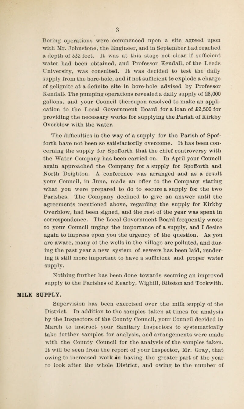 Boring operations were commenced upon a site agreed upon with Mr. Johnstone, the Engineer, and in September bad reached a depth of 332 feet. It was at this stage not clear if sufficient water had been obtained, and Professor Kendall, of the Leeds University, was consulted. It was decided to test the daily supply from the bore-hole, and if not sufficient to explode a charge of gelignite at a definite site in bore-hole advised by Professor Kendalh The pumping operations revealed a daily supply of 28,000 gallons, and your Council thereupon resolved to make an appli¬ cation to the Local Government Board for a loan of £2,500 for providing the necessary works for supplying the Parish of Kirkby Overblow with the water. The difficulties in the way of a supply for the Parish of Spof- forth have not been so satisfactorily overcome. It has been con¬ cerning the supply for Spofforth that the chief controversy with the Water Company has been carried on. In April your Council again approached the Company for a supply for Spofforth and North Deighton. A conference v»as arranged and as a result your Council, in June, made an offer to the Company stating what you were prepared to do to secure a supply for the two Parishes. The Company declined to give an answer until the agreements mentioned above, regarding the supply for Kirkby Overblow, had been signed, and the rest of the year w^as spent in correspondence. The Local Government Board frequently wrote to your Council urging the importance of a supply, and I desire again to impress upon you the urgency of the question. As you are aware, many of the w^ells in the village are polluted, and dur¬ ing the past year a new system of sewers has been laid, render¬ ing it still more important to have a sufficient and proper water supply. Nothing further has been done towards securing an improved supply to the Parishes of Kearby, Wighill, Ribston and Tockwith. MILK SUPPLY. Supervision has been exercised over the milk supply of the District. In addition to the samples taken at times for analysis by the Inspectors of the County Council, your Council decided in March to instruct your Sanitary Inspectors to systematically take further samples for analysis, and arrangements were made with the County Council for the analysis of the samples taken. It will be seen from the report of your Inspector, Mr. Gray, that owing to increased work 4n having the greater part of the year to look after the whole District, and owing to the number of