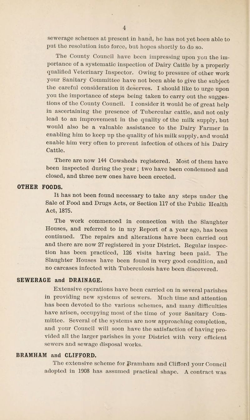 I sewerage schemes at present in hand, he has not yet been able to put the resolution into force, but hopes shortly to do so. The County Council have been impressing upon you the im¬ portance of a systematic inspection of Dairy Cattle by a properly qualified Veterinary Inspector. Owing to pressure of other work your Sanitary Committee have not been able to give the subject the careful consideration it deserves. I should like to urge upon you the importance of steps being taken to carry out the sugges¬ tions of the County Council. I consider it would be of great help in ascertaining the presence of Tubercular cattle, and not only lead to an improvement in the quality of the milk supply, but would also be a valuable assistance to the Dairy Farmer in enabling him to keep up the quality of his milk supply, and would enable him very often to prevent infection of others of his Dairy Cattle. There are now 144 Cowsheds registered. Most of them have been inspected during the year ; tw^o have been condemned and closed, and three new ones have been erected. OTHER FOODS. It has not been found necessary to take any steps under the Sale of Food and Drugs Acts, or Section 117 of the Public Health Act, 1875. The work commenced in connection with the Slaughter Houses, and referred to in my Report of a year ago, has been continued. The repairs and alterations have been carried out and there are now 27 registered in your District. Regular inspec¬ tion has been practiced, 126 visits having been paid. The Slaughter Houses have been found in very good condition, and no carcases infected with Tuberculosis have been discovered. SEWERAGE and DRAINAGE. Extensive operations have been carried on in several parishes in providing new systems of sewers. Much time and attention has been devoted to the various schemes, and many difficulties have arisen, occupying most of the time of your Sanitary Com¬ mittee. Several of the systems are now approaching completion, and your Council wull soon have the satisfaction of having pro¬ vided all the larger parishes in your District with very efficient sewers and sewage disposal wmrks. BRAMHAM and CLIFFORD. The extensive scheme for Bramham and Clifford your Council adopted in 1908 has assumed practical shaj^e. A contract was