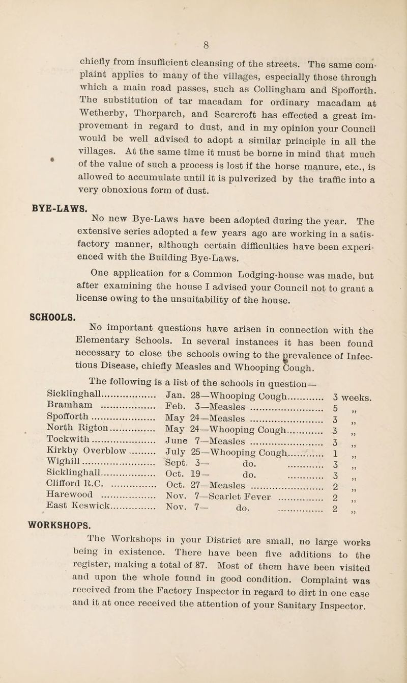 chiefly from insufficient cleansing of the streets. The same com¬ plaint applies to many of the villages, especially those through which a main road passes, such as Collingham and Spoflorth. The substitution of tar macadam for ordinary macadam at Wetherby, Thorparch, and Scarcroft has effected a great im¬ provement in regard to dust, and in my opinion your Council would be well advised to adopt a similar principle in all the villages. At the same time it must be borne in mind that much of the value of such a process is lost if the horse manure, etc., is allowed to accumulate until it is pulverized by the traffic into a very obnoxious form of dust. BYE-LAWS. No new Bye-Laws have been adopted during the year. The extensive series adopted a few years ago are working in a satis¬ factory manner, although certain difficulties have been experi¬ enced with the Building Bye-Laws. One application for a Common Lodging-house was made, but after examining the house I advised your Council not to grant a license owing to the unsuitability of the house. SCHOOLS. No important questions have arisen in connection with the Elementary Schools. In several instances it has been found necessary to close the schools owing to the prevalence of Infec¬ tious Disease, chiefly Measles and Whooping Cough. The following is a list of the schools in question— Sicklinghall.. .... Jan. 28—Whooping Cough.. Bramham . .... Feb. 3—Measles . Spofforth. ... May 24—Measles . North Rigton. ... May 24—Whooping Cough. .... 3 Tockwith. .... June 7—Measles . Kirkby Overblow. .... July 25—Whooping Cough. . I Wighill. ... Sept. 3— do. . . 3 Sicklinghall. ... Oct. 19— do. . . 3 Clifford R.C. .... Oct. 27—Measles . Harewood . .... Nov. 7—Scarlet Fever . . 2 East Keswick. .... Nov. 7— do. . . 2 WORKSHOPS. The Workshops in your District are small, no large works being in existence. There have been five additions to the register, making a total of 87. Most of them have been visited and upon the whole found in good condition. Complaint was received from the Factory Inspector in regard to dirt in one case and it at once received the attention of your Sanitary Inspector.