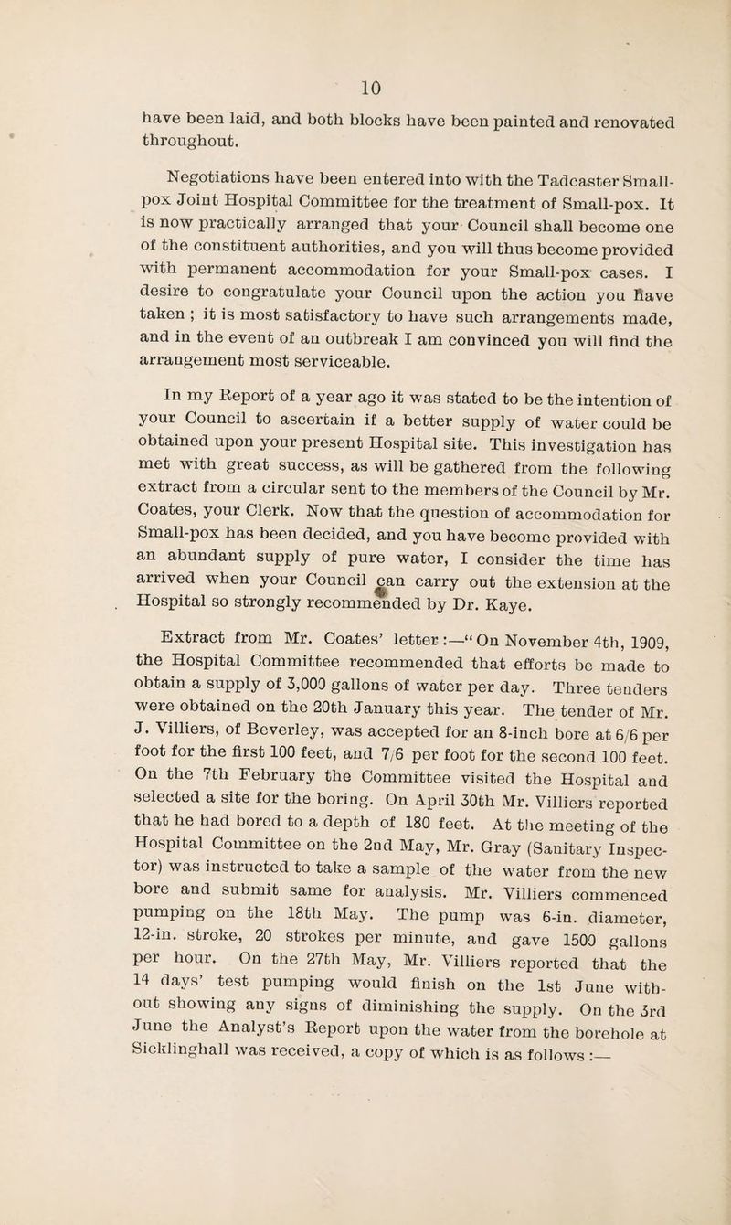have been laid, and both blocks have been painted and renovated throughout. Negotiations have been entered into with the Tadcaster Small¬ pox Joint Hospital Committee for the treatment of Small-pox. It is now practically arranged that your Council shall become one of the constituent authorities, and you will thus become provided with permanent accommodation for your Small-pox cases. I desire to congratulate your Council upon the action you Have taken ; it is most satisfactory to have such arrangements made, and in the event of an outbreak I am convinced you will find the arrangement most serviceable. In my Report of a year ago it was stated to be the intention of your Council to ascertain if a better supply of water could be obtained upon your present Hospital site. This investigation has met with great success, as will be gathered from the following extract from a circular sent to the members of the Council by Mr. Coates, your Clerk. Now that the question of accommodation for Small-pox has been decided, and you have become provided with an abundant supply of pure water, I consider the time has arrived when your Council ^an carry out the extension at the Hospital so strongly recomm^ded by Dr. Kaye. Extract from Mr. Coates’ letter On November 4th, 1909, the Hospital Committee recommended that efforts bo made to obtain a supply of 3,000 gallons of water per day. Three tenders were obtained on the 20th January this year. The tender of Mr. J. Villiers, of Beverley, vras accepted for an 8-inch bore at 6/6 per foot for the first 100 feet, and 7/6 per foot for the second 100 feet. On the 7th February the Committee visited the Hospital and selected a site for the boring. On April 30th Mr. Villiers reported that he had bored to a depth of 180 feet. At the meeting of the Hospital Committee on the 2od May, Mr. Gray (Sanitary Inspec¬ tor) was instructed to take a sample of the water from the new bore and submit same for analysis. Mr. Villiers commenced pumping on the 18th May. The pump was 6-in. diameter, 12-in. stroke, 20 strokes per minute, and gave 1500 gallons per hour. On the 27th May, Mr. Villiers reported that the 14 days’ test pumping would finish on the 1st June with¬ out showing any signs of diminishing the supply. On the 3rd June the Analyst’s Report upon the water from the borehole at Sicklinghall was received, a copy of which is as follows
