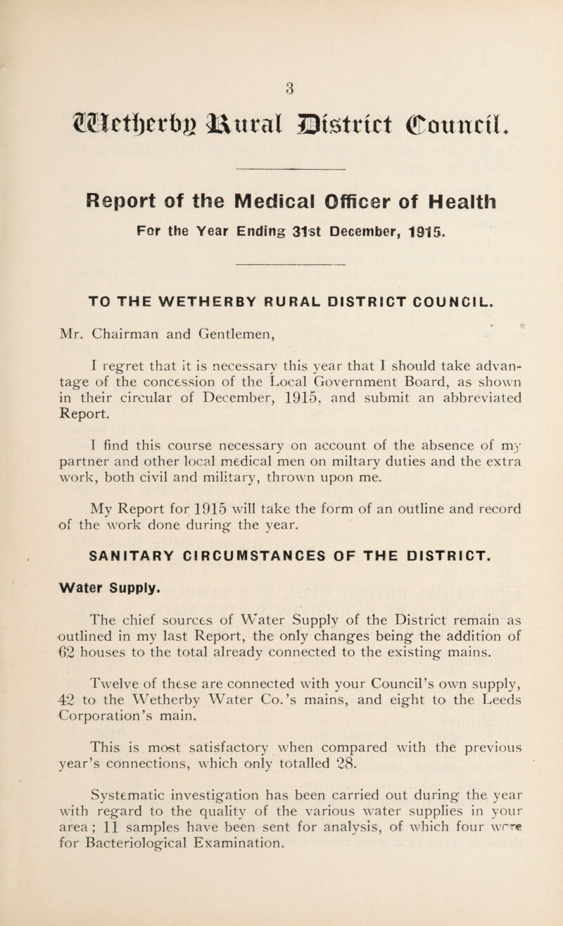Wetfjerbg Mitral Htstrtct Council. Report of the Medical Officer of Health For the Year Ending 31st December, 1315. TO THE WETHERBY RURAL DISTRtCT COUNCIL. Mr. Chairman and Gentlemen, I regret that it is necessary this year that I should take advan¬ tage of the concession of the Local Government Board, as shown in their circular of December, 1915, and submit an abbreviated Report. I find this course necessary on account of the absence of my partner and other local medical men on miltary duties and the extra work, both civil and military, thrown upon me. My Report for 1915 will take the form of an outline and record of the work done during the year. SANITARY CIRCUMSTANCES OF THE DISTRICT. Water Supply. The chief sources of Water Supply of the District remain as outlined in my last Report, the only changes being the addition of 62 houses to the total already connected to the existing mains. Twelve of these are connected with your Council’s own supply, 42 to the Wetherby Water Co.’s mains, and eight, to the Leeds Corporation’s main. This is most satisfactory when compared with the previous year’s connections, which only totalled 28. Systematic investigation has been carried out during the year with regard to the quality of the various water supplies in your area; 11 samples have been sent for analysis, of which four were for Bacteriological Examination.