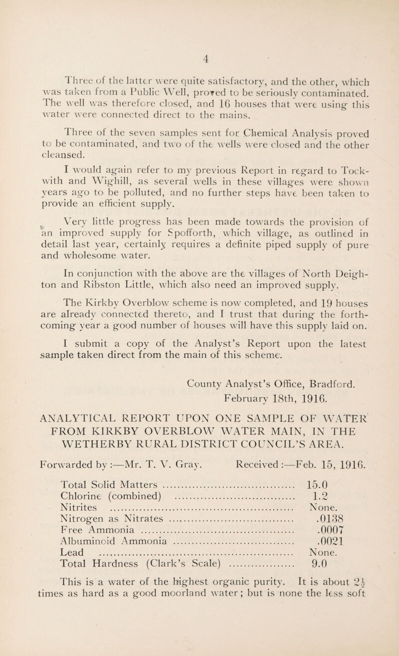 Three of the latter were quite satisfactory, and the other, which was taken from a Public Well, proved to be seriously contaminated. The well was therefore closed, and 16 houses that were using' this water were connected direct to the mains. Three of the seven samples sent for Chemical Analysis proved to be contaminated, and two of the wells were closed and the other cleansed. I would ag-ain refer to my previous Report in regard to Tock- with and Wig-hill, as several wells in these villages were shown years ago to be polluted, and no further steps have been taken to provide an efficient supply. Very little progress has been made towards the provision of an improved supply for Spofforth, which village, as outlined in detail last year, certainly requires a definite piped supply of pure and wholesome water. In conjunction with the above are the villages of North Deigh- ton and Ribston Little, which also need an improved supply. The Kirkbv Overblow scheme is now completed, and 19 houses are already connected thereto, and I trust that during the forth¬ coming year a good number of houses will have this supply laid on. I submit a copy of the Analyst’s Report upon the latest sample taken direct from the main of this scheme. County Analyst’s Office, Bradford. February 18th, 1916. ANALYTICAL REPORT UPON ONE SAMPLE OF WATER FROM KIRKBY OVERBLOW WATER MAIN, IN THE WETHERBY RURAL DISTRICT COUNCIL’S AREA. Forwarded by :—Mr. T. V. Gray. Received:—Feb. 15, 1916. Total Solid Matters . 15.0 Chlorine (combined) . 1.2 Nitrites . None. Nitrogen as Nitrates . .0138 Free Ammonia . .0007 Albuminoid Ammonia . .0021 Lead . None. Total Hardness (Clark’s Scale) . 9.0 This is a water of the highest organic purity. It is about 2\ times as hard as a good moorland water; but is none the less soft