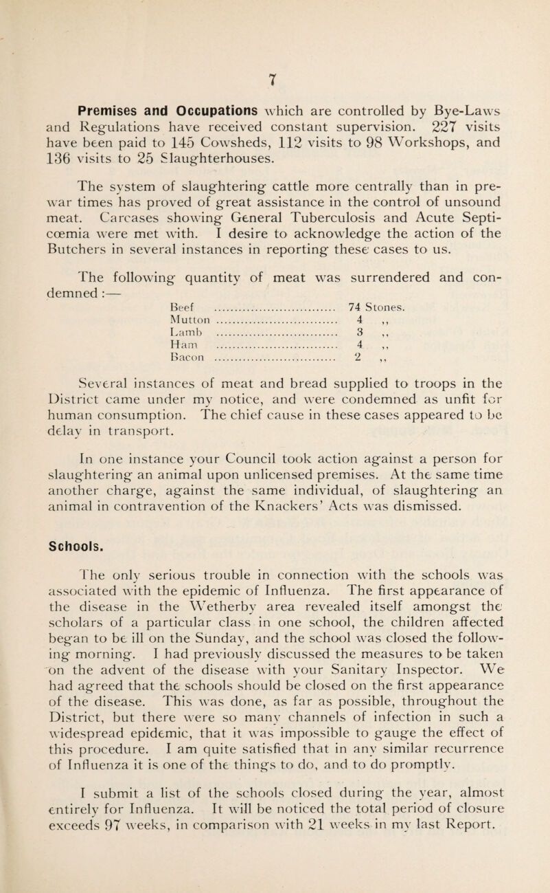 Premises and Occupations which are controlled by Bye-Laws and Regulations have received constant supervision. 227 visits have been paid to 145 Cowsheds, 112 visits to 98 Workshops, and 136 visits to 25 Slaughterhouses. The system of slaughtering cattle more centrally than in pre¬ war times has proved of great assistance in the control of unsound meat. Carcases showing General Tuberculosis and Acute Septi- coemia were met with. I desire to acknowledge the action of the Butchers in several instances in reporting these cases to us. The following quantity of meat was surrendered and con¬ demned :— Beef . 74 Stones. Mutton . 4 ,, Lamb . 3 ,, Ham . 4 ,, Bacon . 2 ,, Several instances of meat and bread supplied to troops in the District came under my notice, and were condemned as unfit for human consumption. The chief cause in these cases appeared to be delay in transport. In one instance your Council took action against a person for slaughtering an animal upon unlicensed premises. At the same time another charge, against the same individual, of slaughtering an animal in contravention of the Knackers’ Acts was dismissed. Schools. The onlv serious trouble in connection with the schools was associated with the epidemic of Influenza. The first appearance of the disease in the Wetherby area revealed itself amongst the scholars of a particular class in one school, the children affected began to be ill on the Sunday, and the school was closed the follow¬ ing morning. I had previously discussed the measures to be taken on the advent of the disease with your Sanitary Inspector. We had agreed that the schools should be closed on the first appearance of the disease. This was done, as far as possible, throughout the District, but there were so manv channels of infection in such a widespread epidemic, that it was impossible to gauge the effect of this procedure. I am quite satisfied that in any similar recurrence of Influenza it is one of the things to do, and to do promptly. I submit a list of the schools closed during the year, almost entirely for Influenza. It will be noticed the total period of closure exceeds 97 weeks, in comparison with 21 weeks in my last Report.