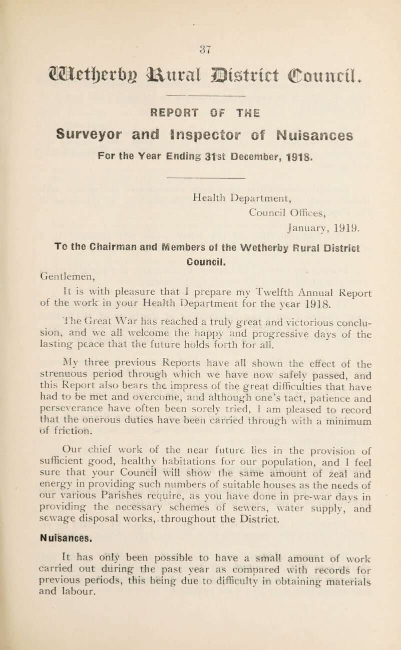 87 ^Uelijerbg 3^«ral Qistrict Cotntcil, REPORT OF THE Surveyor and Bnspector of Nuisanoes For the Year Ending 3l3t December, 1918. Health Department, Council Offii :es, January, 1919. To the Chairman and iVlembers of the Wetherb^r Rurai District Oouncii. Gentlemen, it is with pleasure that I prepare my Twelfth Annual Report of the work in your Health Departmient for the year 1918. 1 he Great War has reached a truly great and victorious conclu¬ sion, and we all welcome the happy and progressive days of the lasting peace that the future holds forth for all. My three previous Reports have all shown the effect of the strenuous period through which we have now safely passed, and this Report also bears the impress of the great difficulties that have had to be met and overcome, and although one’s tact, patience and perseverance have often been sorely tried, I am pleased to record that the onerous duties have been carried through with a minimum of friction. Our chief work of the near future lies in the provision of sufficient good, healthy habitations for our population, and I feel sure that your Council will show the same amount of zeal and energy in providing such numbers of suitable houses as the needs of our various Parishes require, as you have done in pre-war days in providing the necessary schemes of sewers, water supply, and sewage disposal works,,throughout the District. Nuisances. It has only been possible to have a small amount of work carried out during the past year as compared with records for previous periods, this being due to difficulty in obtaining materials and labour.