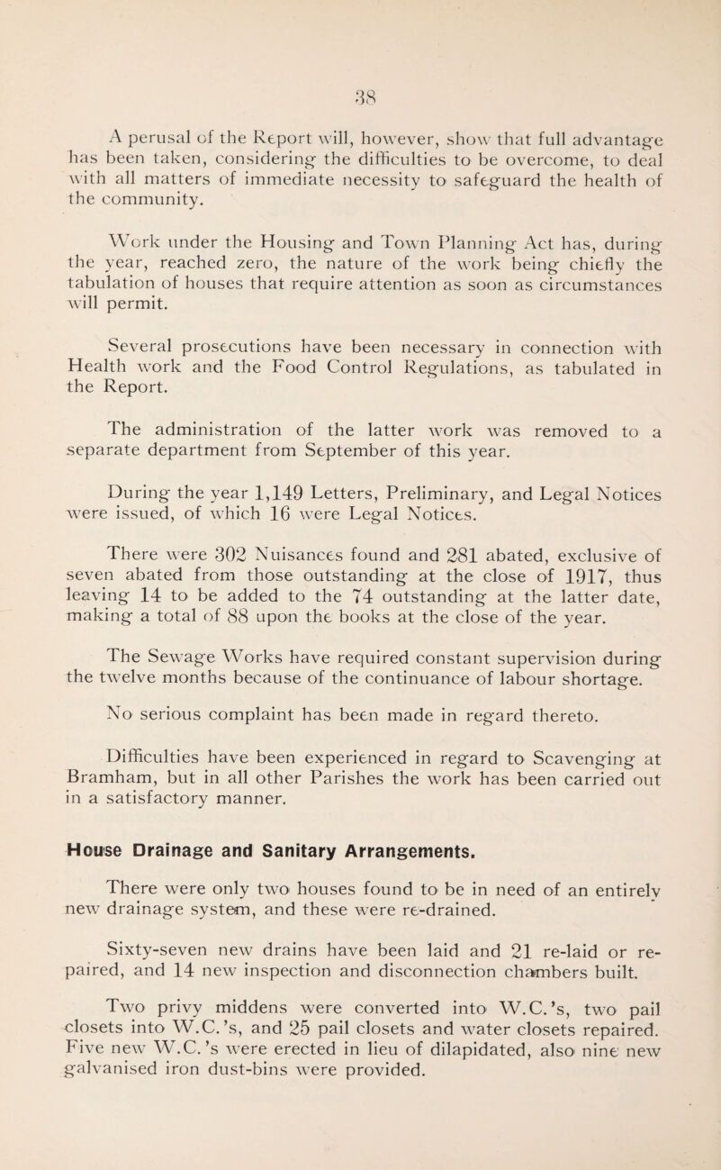 A perusal of the Report will, however, show that full advantag'e has been taken, considering' the difficulties to be overcome, to deal with all matters of immediate necessity to safeguard the health of the community. Work under the Housing and Town Planning Act has, during the year, reached zero, the nature of the work being chiefly the tabulation of houses that recjuire attention as soon as circumstances will permit. Several prosecutions have been necessary in connection with Health work and the Food Control Regulations, as tabulated in the Report. The administration of the latter work was removed to a separate department from September of this year. During the year 1,149 Letters, Preliminary, and Legal Notices were issued, of which 16 were Legal Notices. There were 302 Nuisances found and 281 abated, exclusive of seven abated from those outstanding at the close of 1917, thus leaving 14 to be added to the 74 outstanding at the latter date, making a total of 88 upon the books at the close of the year. The Sewage Works have required constant supervision during the twelve months because of the continuance of labour shortage. No serious complaint has been made in regard thereto. Difficulties have been experienced in regard to Scavenging at Bramham, but in all other Parishes the work has been carried out in a satisfactory manner. House Drainage and Sanitary Arrangements. There were only two houses found to be in need of an entirely new drainage system, and these were re-drained. Sixty-seven new drains have been laid and 21 re-laid or re¬ paired, and 14 new inspection and disconnection chambers built Two privy middens were converted into W.C.’s, two pail closets into W.C.’s, and 25 pail closets and water closets repaired. Five new W.C.’s were erected in lieu of dilapidated, also' nine new galvanised iron dust-bins were provided.