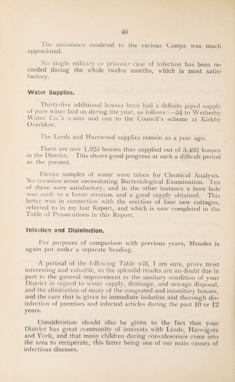 1 he assistance rendered to the various Camps was much appreciated. No single military or prisoner case of infection has been re¬ corded during the whole twelve months, which is most satis¬ factory. Water Supplies. Thirty-five additional houses have had a definite piped supply of pure water laid on during the year, as follows :—34 to Wetherby Water Co.’s mains and one to the Council’s scheme at Kirkbv Overblow. 1 he Leeds and Harewood supplies remain as a year ago. ihere are now 1,925 houses thus supplied out of 3,492 houses in the District. This shows good progress at such a difficult period as the present. Eleven samples of water were taken for Chemical Analysis. No occasion arose necessitating Bacteriological Examination. Ten of these were satisfactory, and in the other instance a bore hole was sunk to a lower stratum and a good supply obtained. This latter was in connection with the erection of four new cottages, referred to in my last Report, and which is now completed in the Table of Prosecutions in this Report. Bufectiefi and Disinfection. Tor purposes of comparison with previous years. Measles is again put under a separate heading. A perusal of the following 1 able will, I am sure, prove most interesting and valuable, as the splendid results are no doubt due in part to the general improvement in the sanitary condition of your District in regard to water supply, drainage, and sewage disposal, and the elimination of many of the congested and insanitary houses, and the care that is given to immediate isolation and thorough dis¬ infection of premises and infected articles during the past 10 or 12 years. Consideration should also be given to the fact that your District has great community of interests with Leeds, Harrogate and York, and that many children during convalescence come into the area to recuperate, this latter being one of our main causes of infectious diseases.