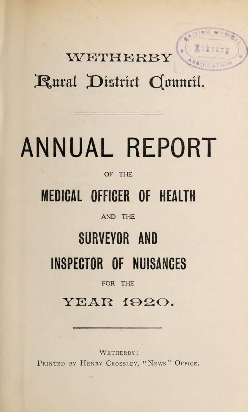 WETHERBY Kural Xdstrid C[mmaL ANNUAL REPORT OF THE MEDICAL OFFICER OF HEALTH AND THE SURVEYOR AND INSPECTOR OF NUISANCES FOR THE YEAR 1020. Wetherby : Printed by Henry Crossley, “News” Office.