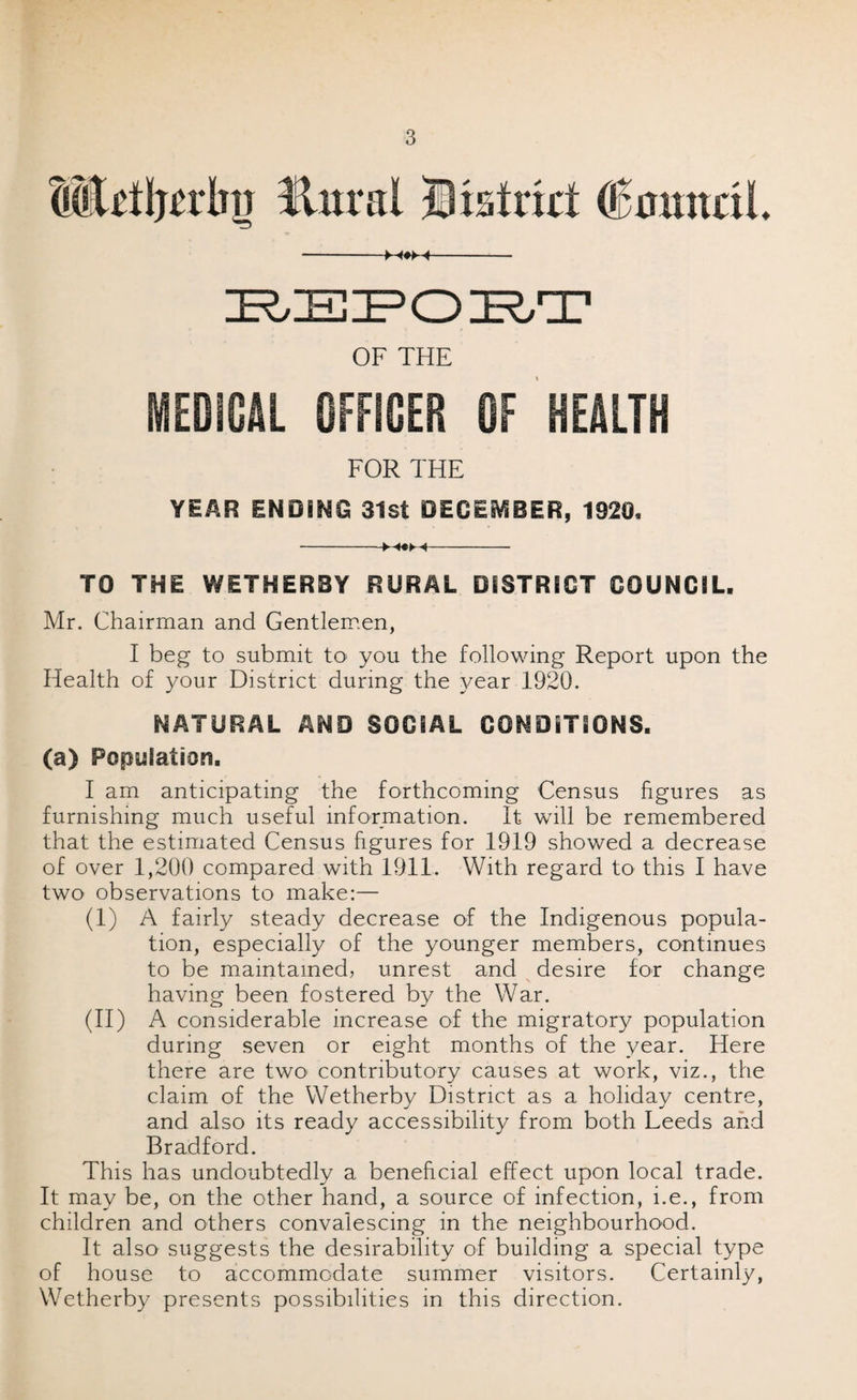 MMjedw Hm*al District (EmmriL -M#M- OF THE MEDiOAL OFFICER OF HEALTH FOR THE YEAR ENDING 31st DECEMBER, 1320, -►-«*► ^- TO THE WETHERBY RURAL DISTRICT COUNCIL. Mr. Chairman and Gentlemen, I beg to submit tO‘ you the following Report upon the Health of your District during the year 1920. NATURAL AND SOCIAL CONDITIONS. (a) Population. I am anticipating the forthcoming Census figures as furnishing much useful information. It will be remembered that the estimated Census figures for 1919 showed a decrease of over 1,200 compared with 1911. With regard to this I have two observations to make:— (I) A fairly steady decrease of the Indigenous popula¬ tion, especially of the younger members, continues to be maintained, unrest and desire for change having been fostered by the War. (II) A considerable increase of the migratory population during seven or eight months of the year. Here there are two- contributory causes at work, viz., the claim of the Wetherby District as a holiday centre, and also its ready accessibility from both Leeds and Bradford. This has undoubtedly a beneficial effect upon local trade. It may be, on the other hand, a source of infection, i.e., from children and others convalescing in the neighbourhood. It also suggests the desirability of building a special type of house to accommodate summer visitors. Certainly, Wetherby presents possibilities in this direction.