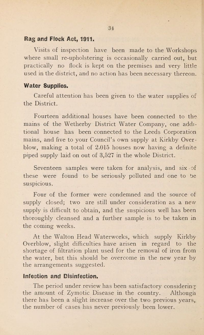Rag and Rock Act, 1911. Visits of inspection have been made to the Workshops where small re-upholstering is occasionally carried out, but practically no flock is kept on the premises and very little used m the district, and no action has been necessary thereon. Water Supplies. Careful attention has been given to the water supplies of the District. Fourteen additional houses have been connected to the mains of the Wetherby District Water Company, one addi¬ tional house has been connected to the Leeds Corporation mains, and five to your Council’s own supply at Kirkby Over¬ blow, making a total of 2>015 houses now having a definite piped supply laid on out of 3,527 in the whole District. Seventeen samples were taken for analysis, and six-of these were found to be seriously polluted and one to be suspicious. Four of the former were condemned and the source of supply closed; two are still under consideration as a new supply is difficult to* obtain, and the suspicious well has been thoroughly cleansed and a further sample is to be taken in the coming weeks. At the Walton Head Waterworks, which supply Kirkby Overblow, slight difficulties have arisen in regard to the shortage of filtration plant used for the removal of iron from the water, but this should be overcome in the new year by the arrangements suggested. Infection and Disinfection. The period under review has been satisfactory considering the amount of Zymotic Disease in the country. Although there has been a slight increase over the two previous years, the number of cases has never previously been lower.