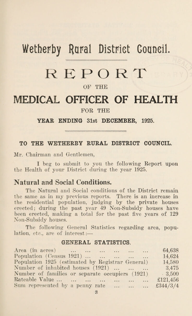 Wetberby Rural District Goaneil. R E PORT OF THE MEDICAL OFFICER OF HEALTH FOR THE YEAR ENDING 31st DECEMBER, 1925. TO THE WETHERBY RURAL DISTRICT COUNCIL. Mr. Chairman and Gentlemen, I beg to submit to you the following Report upon the Health of your District during the year 1925. Natural and Social Conditions. The Natural and Social conditions of the District remain the same as in my previous reports. There is an increase in the residential population, judging by the private houses erected; during the past year 49 Non-Subsidy houses have been erected, making a total for the past live years of 129 Non-Subsidy houses. The following General Statistics regarding area, popu¬ lation, etc., are of interest :— GENERAL STATISTICS. Area (in acres) . Population (Census 1921). Population 1925 (estimated by Registrar General) Number of inhabited houses (1921) . Number of families or separate occupiers (1921) Rateable V alue ... ... ... ... ... ... ... Sum represented by a penny rate . 3 64,638 14,624 14,580 3,475 • 3,500 £121,456 £344/3/4