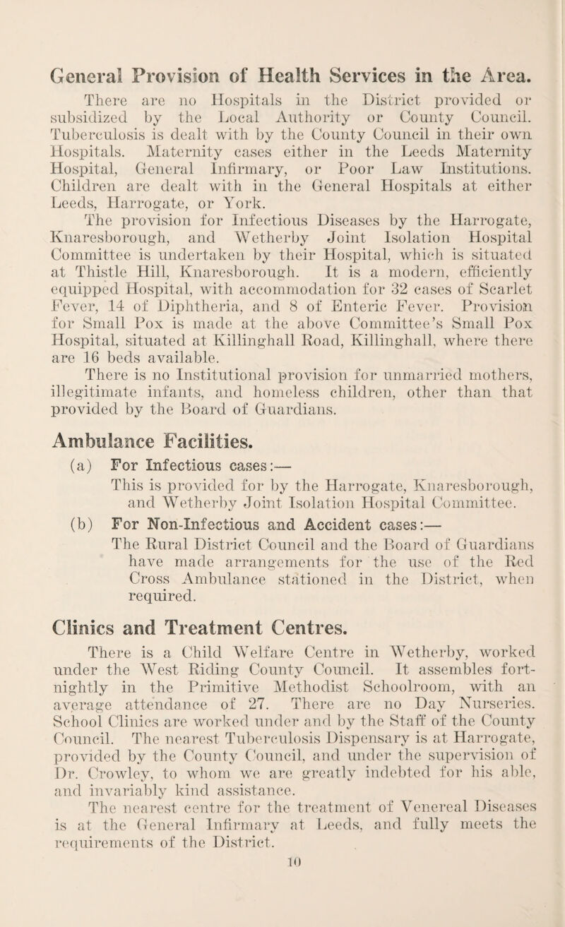 General Provision of Health Services in the Area. There are no Hospitals in the District provided or subsidized by the Local Authority or County Council. Tuberculosis is dealt with by the County Council in their own Hospitals. Maternity cases either in the Leeds Maternity Hospital, General Infirmary, or Poor Law Institutions. Children are dealt with in the General Hospitals at either Leeds, Harrogate, or York. The provision for Infectious Diseases by the Harrogate, Knaresborough, and Wetherby Joint Isolation Hospital Committee is undertaken by their Hospital, which is situated at Thistle Hill, Knaresborough. It is a modern, efficiently equipped Hospital, with accommodation for 32 cases of Scarlet Fever, 14 of Diphtheria, and 8 of Enteric Fever. Provision for Small Pox is made at the above Committee’s Small Pox Hospital, situated at Killinghall Road, Killinghall, where there are 16 beds available. There is no Institutional provision for unmarried mothers, illegitimate infants, and homeless children, other than that provided by the Board of Guardians. Ambulance Facilities. (a) For Infectious cases:— This is provided for by the Harrogate, Knaresborough, and Wetherby Joint Isolation Hospital Committee. (b) For Non-Infectious and Accident cases:— The Rural District Council and the Board of Guardians have made arrangements for the use of the Red Cross Ambulance stationed in the District, when required. Clinics and Treatment Centres. There is a Child Welfare Centre in Wetherby, worked under the West Riding County Council. It assembles; fort¬ nightly in the Primitive Methodist Schoolroom, with an average attendance of 27. There are no Day Nurseries. School Clinics are worked under and by the Staff of the County Council. The nearest Tuberculosis Dispensary is at Harrogate, provided by the County Council, and under the supervision of Dr. Crowley, to whom we are greatly indebted for his able, and invariably kind assistance. The nearest centre for the treatment of Venereal Diseases is at the General Infirmary at Leeds, and fully meets the requirements of the District.