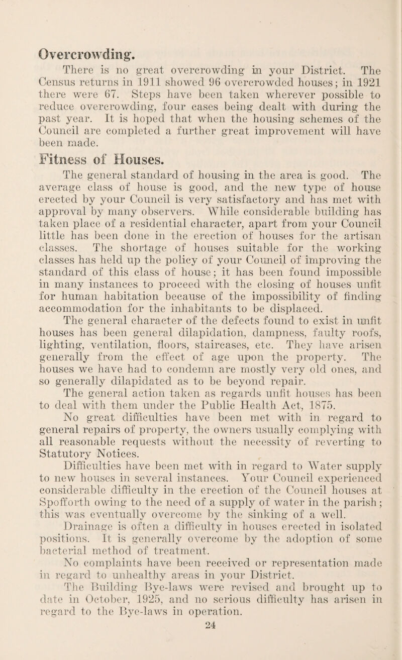 Overcrowding. There is no great overcrowding in your District. The Census returns in 1911 showed 96 overcrowded houses; in 1921 there were 67. Steps have been taken wherever possible to reduce overcrowding, four cases being dealt with during the past year. It is hoped that when the housing schemes of the Council are completed a further great improvement will have been made. Fitness of Houses. The general standard of housing in the area is good. The average class of house is good, and the new type of house erected by your Council is very satisfactory and has met with approval by many observers. While considerable building has taken place of a residential character, apart from your Council little has been done in the erection of houses for the artisan classes. The shortage of houses suitable for the working- classes has held up the policy of your Council of improving the standard of this class of house; it has been found impossible in many instances to proceed with the closing of houses unfit for human habitation because of the impossibility of finding accommodation for the inhabitants to be displaced. The general character of the defects found to exist in unfit houses has been general dilapidation, dampness, faulty roofs, lighting, ventilation, floors, staircases, etc. They have arisen generally from the effect of age upon the property. The houses we have had to condemn are mostly very old ones, and so generally dilapidated as to be beyond repair. The general action taken as regards unfit houses has been to deal with them under the Public Health Act, 1875. No great difficulties have been met with in regard to general repairs of property, the owners usually complying with all reasonable requests without the necessity of reverting to Statutory Notices. Difficulties have been met with in regard to Water supply to new houses in several instances. Your Council experienced considerable difficulty in the erection of the Council houses at Spofforth owing to the need of a supply of water in the parish; this was eventually overcome by the sinking of a well. Drainage is often a difficulty in houses erected in isolated positions. It is generally overcome by the adoption of some bacterial method of treatment. No complaints have been received or representation made in regard to unhealthy areas in your District. The Building Bye-laws were revised and brought up to date in October, 1925, and no serious difficulty has arisen in regard to the Bye-laws in operation.