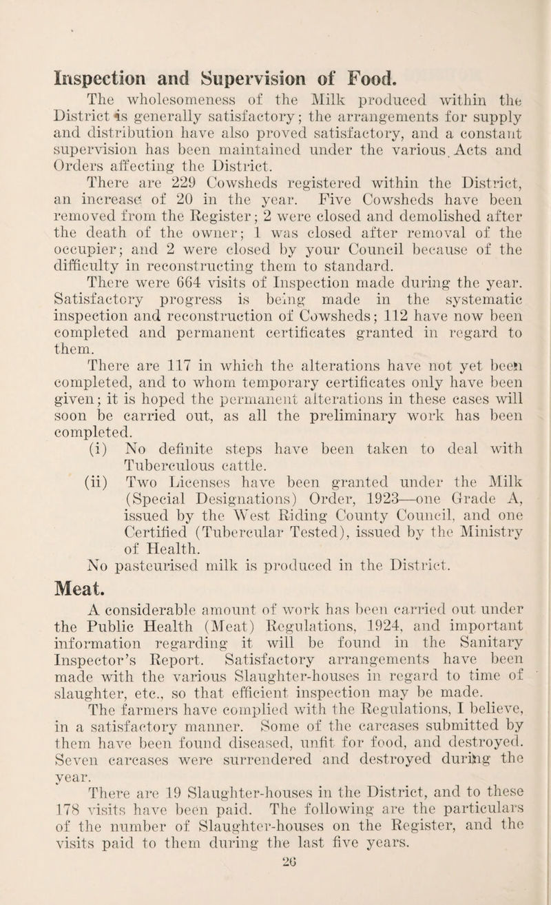 Inspection and Supervision of Food. The wholesomeness of the Milk produced within the District 4s generally satisfactory; the arrangements for supply and distribution have also proved satisfactory, and a constant supervision has been maintained under the various . Acts and Orders affecting the District. There are 229 Cowsheds registered within the District, an increase*, of 20 in the year. Five Cowsheds have been removed from the Register; 2 were closed and demolished after the death of the owner; 1 was closed after removal of the occupier; and 2 were closed by your Council because of the difficulty in reconstructing them to standard. There were 664 visits of Inspection made during the year. Satisfactory progress is being made in the systematic inspection and reconstruction of Cowsheds; 112 have now been completed and permanent certificates granted in regard to them. There are 117 in which the alterations have not yet been completed, and to whom temporary certificates only have been given; it is hoped the permanent alterations in these cases will soon be carried out, as all the preliminary work has been completed. (i) No definite steps have been taken to deal with Tuberculous cattle. (ii) Two Licenses have been granted under the Milk (Special Designations) Order, 1923—one Grade A, issued by the West Riding County Council, and one Certified (Tubercular Tested), issued by the Ministry of Health. No pasteurised milk is produced in the District. Meat. A considerable amount of work has been carried out under the Public Health (Meat) Regulations, 1924, and important information regarding it will be found in the Sanitary Inspector’s Report. Satisfactory arrangements have been made with the various Slaughter-houses in regard to time of slaughter, etc., so that efficient inspection may be made. The farmers have complied with the Regulations, I believe, in a satisfactory manner. Some of the carcases submitted by them have been found diseased, unfit for food, and destroyed. Seven carcases were surrendered and destroyed durijng the year. There are 19 Slaughter-houses in the District, and to these 178 visits have been paid. The following are the particulars of the number of Slaughter-houses on the Register, and the visits paid to them during the last five years. 20