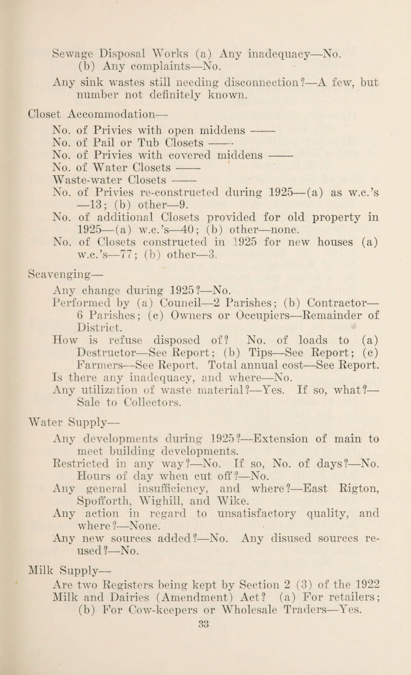 Sewage Disposal Works (a) Any inadequacy—No. (b) Any complaints—No. Any sink wastes still needing disconnection?—A few, but number not definitely known. «/ Closet Accommodation— No. of Privies with open middens- No. of Pail or Tub Closets- No. of Privies with covered middens - No. of Water Closets- Waste-water Closets - No. of Privies re-constructed during 1925—(a) as w.c.’s —13; (b) other—9. No. of additional Closets provided for old property in 1925—(a) w.c.’s—40; (b) other—none. No. of Closets constructed in 1925 for new houses (a) w.c.’s—77; (b) other—3. Scavenging— Any change during 1925?—No. Performed by (a) Council—2 Parishes; (b) Contractor— 6 Parishes; (c) Owners or Occupiers—Remainder of District. How is refuse disposed of? No. of loads to (a) Destructor—See Report; (b) Tips—See Report; (c) Farmers—See Report. Total annual cost—See Report. Is there any inadequacy, and where—No. Any utilization of waste material?—Yes. If so, what?— Sale to Collectors. Water Supply— Any developments during 1925?—Extension of main to meet building developments. Restricted in any way?—No. If so, No. of days?—No. Hours of day when cut off?—No. Any general insufficiency, and where?—East Rigton, Spofforth, Wighill, and Wike. Any action in regard to unsatisfactory quality, and where ?—None. Any new sources added?—No. Any disused sources re¬ used?—No. Milk Supply— Are two Registers being kept by Section 2 (3) of the 1922 Milk and Dairies (Amendment) Act? (a) For retailers; (b) For Cow-keepers or Wholesale Traders—Yes.
