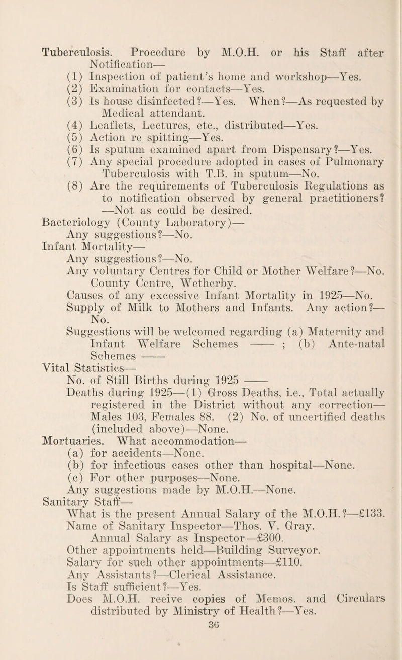 Tuberculosis. Procedure by M.O.H. or his Staff after Notification— (1) Inspection of patient’s home and workshop—Yes. (2) Examination for contacts—Yes. (3) Is house disinfected?—Yes. When?—As requested by Medical attendant. (4) Leaflets, Lectures, etc., distributed—Yes. (5) Action re spitting—Yes. (6) Is sputum examined apart from Dispensary?—Yes. (7) Any special procedure adopted in cases of Pulmonary Tuberculosis with T.B. in sputum—No. (8) Are the requirements of Tuberculosis Regulations as to notification observed by general practitioners? —Not as could be desired. Bacteriology (County Laboratory)— Any suggestions?—No. Infant Mortality— Any suggestions?—No. Any voluntary Centres for Child or Mother Welfare?—No. County Centre, Wetherby. Causes of any excessive Infant Mortality in 1925—No. Supply of Milk to Mothers and Infants. Any action?— No. Suggestions will be welcomed regarding (a) Maternity and Infant Welfare Schemes - ; (b) Ante-natal Schemes-- Vital Statistics— No. of Still Births during 1925 - Deaths during 1925—(1) Gross Deaths, i.e., Total actually registered in the District without any correction— Males 103, Females 88. (2) No. of uncertified deaths (included above)—None. Mortuaries. What accommodation— (a) for accidents—None. (b) for infectious cases other than hospital—None. (c) For other purposes—None. Any suggestions made by M.O.H.—None. Sanitary Staff— What is the present Annual Salary of the M.O.H.?—£133. Name of Sanitary Inspector—Thos. V. Gray. Annual Salary as Inspector—£300. Other appointments held—Building Surveyor. Salary for such other appointments—£110. Any Assistants?—Clerical Assistance. Is Staff sufficient?—Yes. Does M.O.H. reeive copies of Memos, and Circulars distributed by Ministry of Health?—Yes.
