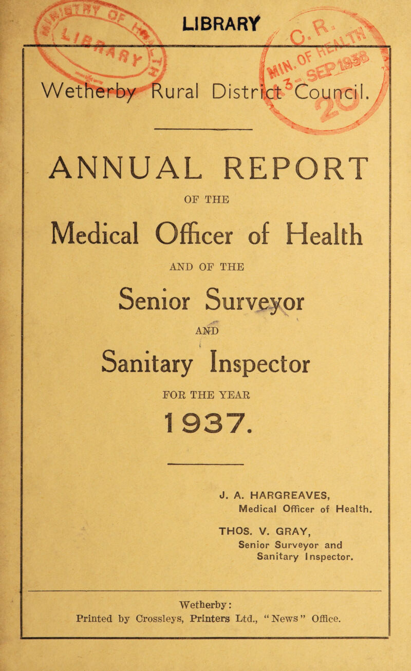 * l y gjg£^® I Rural Distrkt^Council. *-1*. — —*>r~^“ ANNUAL REPORT OF THE Medical Officer of Health AND OF THE Senior Surveyor AND t Sanitary Inspector FOR THE YEAR 1 937. J. A. HARGREAVES, Medical Officer of Health. THOS. V. GRAY, Senior Surveyor and Sanitary Inspector. Wetherby: Printed by Crossleys, Printers Ltd., “ News ” Office.