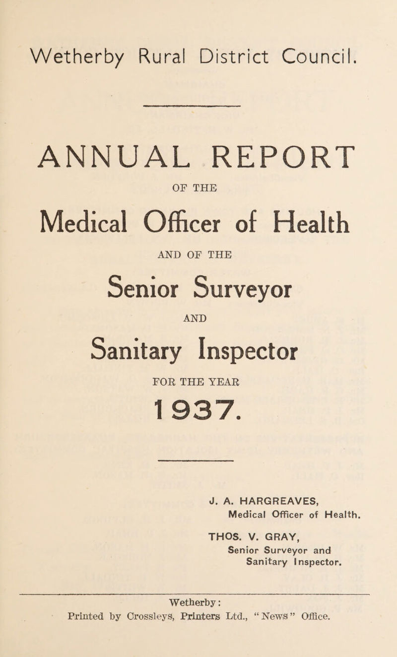 Wetherby Rural District Council. ANNUAL REPORT OF THE Medical Officer of Health AND OF THE Senior Surveyor AND Sanitary Inspector FOR THE YEAR 1 937. J. A. HARGREAVES, Medical Officer of Health. THOS. V. GRAY, Senior Surveyor and Sanitary Inspector. Wetherby: Printed by Crossleys, Printers Ltd., “ News ” Office.