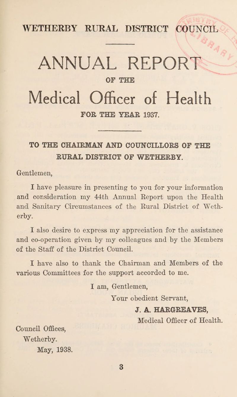 ANNUAL REPORT OF THE Medical Officer of Health FOE THE YEAR 1937. TO THE CHAIRMAN AND COUNCILLORS OF THE RURAL DISTRICT OF WETHERBY. Gentlemen, I have pleasure in presenting to you for your information and consideration my 44th Annual Report upon the Health and Sanitary Circumstances of the Rural District of Weth¬ er by. I also desire to express my appreciation for the assistance and co-operation given by my colleagues and by the Members of the Staff of the District Council. I have also to thank the Chairman and Members of the various Committees for the support accorded to me. I am, Gentlemen, Your obedient Servant, J. A. HARGREAVES, Medical Officer of Health. Council Offices, Wetherby. May, 1938.