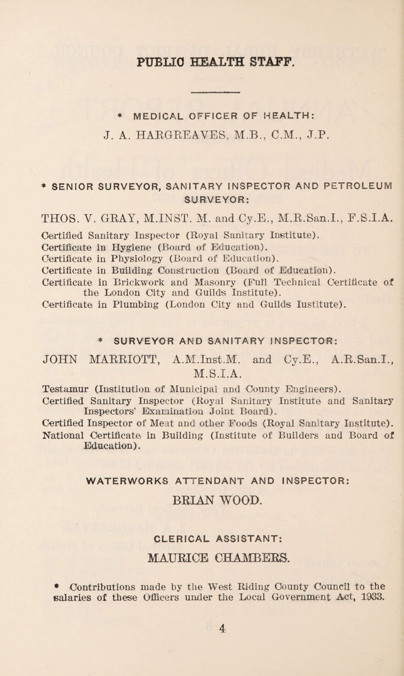 PUBLIC HEALTH STAFF. * MEDICAL OFFICER OF HEALTH: J. A. HARGREAVES, M.B., C.M., J.P. * SENIOR SURVEYOR, SANITARY INSPECTOR AND PETROLEUM SURVEYOR: THOS. V. GRAY, M.INST. M. and Cy.E., M.R.San.L, E.S.I.A. Certified Sanitary Inspector (Royal Sanitary Institute). Certificate in Hygiene (Board of Education). Certificate in Physiology (Board of Education). Certificate in Building Construction (Board of Education). Certificate in Brickwork and Masonry (Full Technical Certificate of the London City and Guilds Institute). Certificate in Plumbing (London City and Guilds Iustitute). * SURVEYOR AND SANITARY INSPECTOR: JOHN MARRIOTT, A.M.Inst.M. and Cy.E., A.R.San.I., M.S.I.A. Testamur (Institution of Municipal and County Engineers). Certified Sanitary Inspector (Royal Sanitary Institute and Sanitary Inspectors’ Examination Joint Board). Certified Inspector of Meat and other Foods (Royal Sanitary Institute). National Certificate) in Building (Institute of Builders and Board of Education). WATERWORKS ATTENDANT AND INSPECTOR: BRIAN WOOD. CLERICAL ASSISTANT: MAURICE CHAMBERS. • Contributions made by the West Riding County Council to the salaries of these Officers under the Local Government Act, 1933.