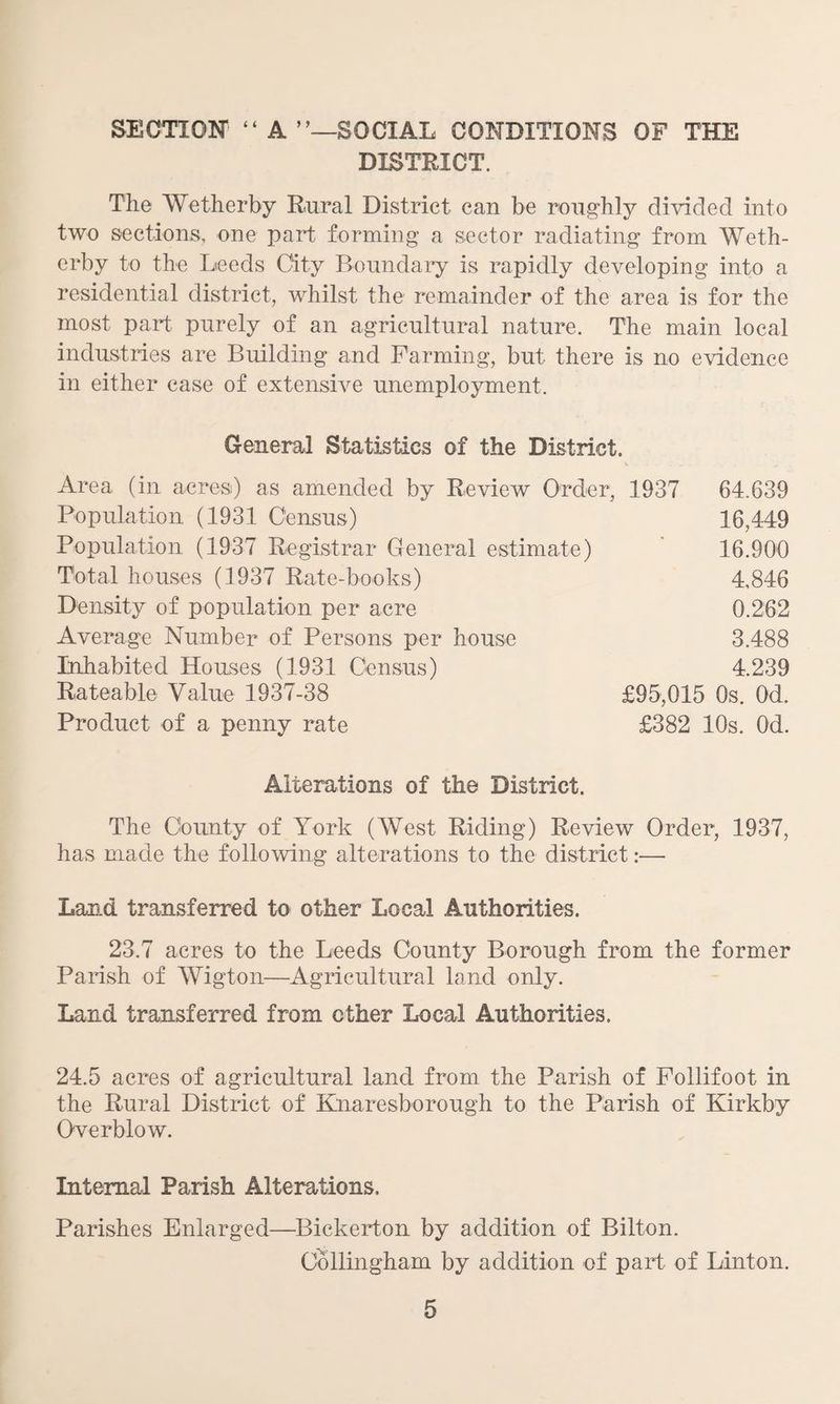 SECTION' “ A SOCIAL CONDITIONS OF THE DISTRICT. The Wetherby Rural District can be roughly divided into two sections, one part forming a sector radiating from Weth¬ erby to the Deeds City Boundary is rapidly developing into a residential district, whilst the remainder of the area is for the most part purely of an agricultural nature. The main local industries are Building and Farming, but there is no evidence in either case of extensive unemployment. General Statistics of the District. Area (in acres) as amended by Review Order, 1937 Population (1931 Census) Population (1937 Registrar General estimate) Total houses (1937 Rate-books) Density of population per acre Average Number of Persons per house Inhabited Houses (1931 Census) Rateable Value 1937-38 Product of a penny rate 64.639 16,449 16.900 4,846 0.262 3.488 4.239 £95,015 Os. Od. £382 10s. Od. Alterations of the District. The County of York (West Riding) Review Order, 1937, has made the following alterations to the district:— Land transferred to other Local Authorities. 23.7 acres to the Leeds County Borough from the former Parish of Wigton—Agricultural land only. Land transferred from other Local Authorities. 24.5 acres of agricultural land from the Parish of Follifoot in the Rural District of Knaresborough to the Parish of Kirkby Overblow. Internal Parish Alterations. Parishes Enlarged—Bickerton by addition of Bilton. Collingham by addition of part of Linton.