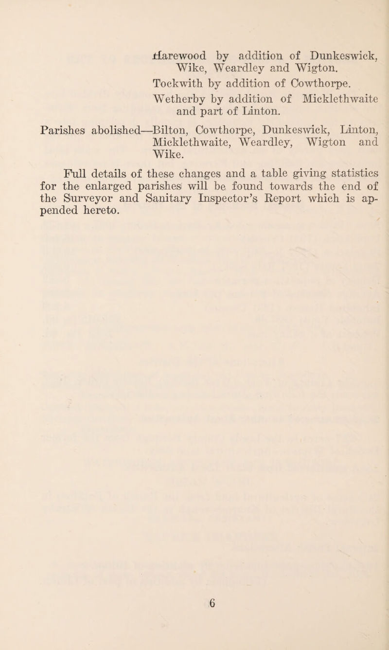 Harewood by addition of Dunkeswick, Wike, Weardley and Wigton. Tockwith by addition of Oowthorpe. Wetherby by addition of Micklethwaite and part of Linton. Parishes abolished—Bilton, Oowthorpe, Dunkeswick, Linton, Micklethwaite, Weardley, Wigton and Wike. Full details of these changes and a table giving statistics for the enlarged parishes! will be found towards the end of the Surveyor and Sanitary Inspector’s Report which is ap¬ pended hereto.