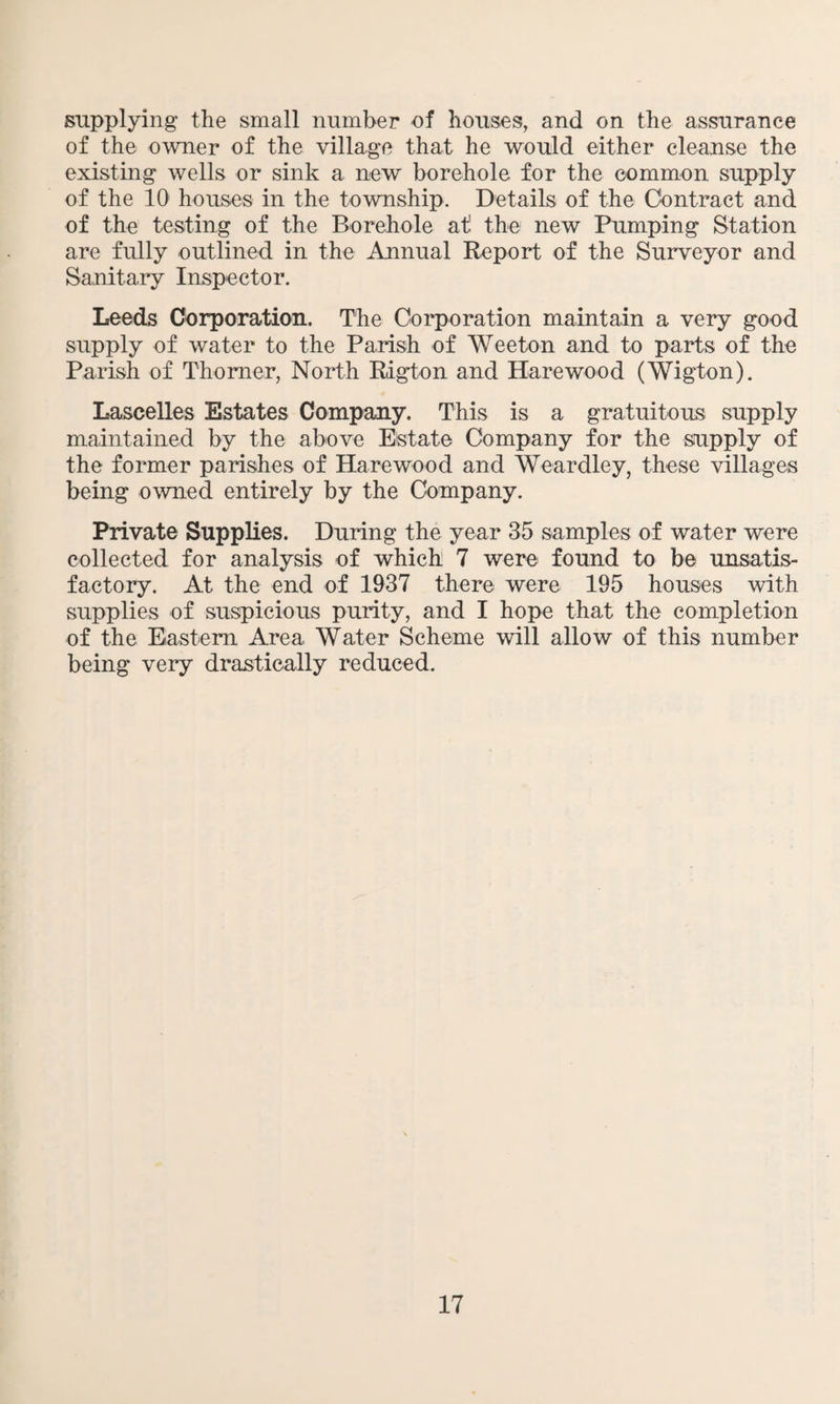 supplying the small number of houses, and on the assurance of the owner of the village that he would either cleanse the existing wells or sink a new borehole for the common supply of the 10 houses in the township. Details of the Contract and of the testing of the Borehole at the new Pumping Station are fully outlined in the Annual Report of the Surveyor and Sanitary Inspector. Leeds Corporation. The Corporation maintain a very good supply of water to the Parish of Weeton and to parts of the Parish of Thorner, North Rigton and Hare wood (Wigton). Lascelles Estates Company. This is a gratuitous supply maintained by the above Estate Company for the supply of the former parishes of Harewood and Weardley, these villages being owned entirely by the Company. Private Supplies. During the year 35 samples of water were collected for analysis of which 7 were found to be unsatis¬ factory. At the end of 1937 there were 195 houses with supplies of suspicious purity, and I hope that the completion of the Eastern Area Water Scheme will allow of this number being very drastically reduced.