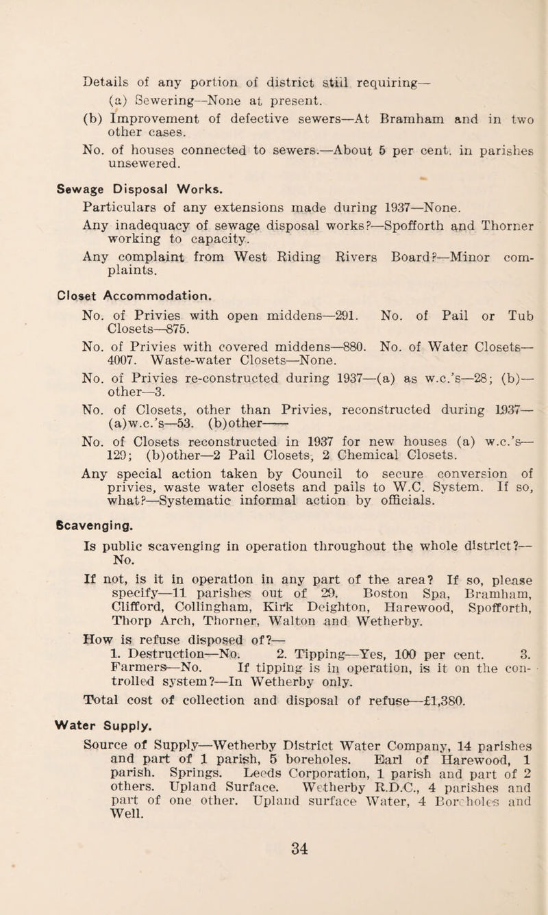 Details of any portion of district still requiring— (a) Sewering—None at present. (b) Improvement of defective sewers—At Bramham and in two other cases. No. of houses connected to sewers.—About 5 per cent, in parishes unsewered. Sewage Disposal Works. Particulars of any extensions made during 1937—None. Any inadequacy of sewage disposal works?—Spofforth and Thorner working to capacity. Any complaint from West Riding Rivers Board?—Minor com¬ plaints. Closet Accommodation. No. of Privies with open middens—291. No. of Pail or Tub Closets—875. No. of Privies with covered middens—880. No. of Water Closets— 4007. Waste-water Closets—None. No. of Privies re-constructed during 1937—(a) as w.c.’s—28; (b)— other—3. No. of Closets, other than Privies, reconstructed during 1937— (a)w.c.’s—53. (b)other- No. of Closets reconstructed in 1937 for new houses (a) w.c.’s— 129; (b)other—2 Pail Closets, 2 Chemical Closets. Any special action taken by Council to secure conversion of privies, waste water closets and pails to W.C. System. If so, what?—Systematic informal action by officials. Scavenging. Is public scavenging in operation throughout the whole district?— No. If not, is it in operation in any part of the area? If so, please specify—11 parishes out of 29. Boston Spa, Bramham, Clifford, Oollingham, Kir*k Doighton, Harewood, Spofforth, Thorp Arch, Thorner, Walton and Wetherby. How is refuse disposed of?— 1. Destruction—No. 2. Tipping—Yes, 100 per cent. 3. Farmers—No. If tipping is in operation, is it on the con¬ trolled system?—In Wetherby only. Total cost of collection and disposal of refuse—£1,380. Water Supply. Source of Supply—Wetherby District Water Company, 14 parishes and part of 1 parish, 5 boreholes. Earl of Harewood, 1 parish. Springs. Leeds Corporation, 1 parish and part of 2 others. Upland Surface. Wetherby R.D.C., 4 parishes and part of one other. Upland surface Water, 4 Boreholes and Well.
