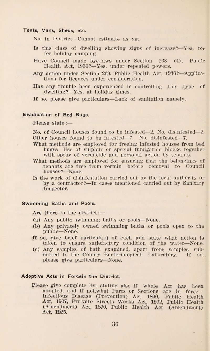Tents, Vans, Sheds, etc. No. in District—Cannot estimate as yet. Is this class of dwelling showing signs of increase?—Yes, to* for holiday camping. Have Council made bye-law’s under Section 268 (4), Public Health Act, 1936?—Yes, under repealed powers. Any action under Section 269, Public Health Act, 1936?—Applica¬ tions for licences under consideration. Has any trouble been experienced in controlling this type of dwelling?—Yes, at holiday times. If so, please give particulars—Lack of sanitation namely. Eradication of Bed Bugs. Please state:— No. of Council houses found to be infested—2. No. disinfested—2. Other houses found to be infested—7. No. disinfested—7. What methods are employed for freeing infested houses from bed bugss Use of sulphur or special fumigation blocks together with spray of vermicide and personal action by tenants. What methods are employed for ensuring that the belongings of tenants are free from vermin before removal to Council houses?—None, Is the work of disinfestation carried out by the local authority or by a contractor?—In cases mentioned carried out by Sanitary Inspector. Swimming Baths and Pools. Are there in the district:— (a) Any public swimming baths or pools—None. (b) Any privately owned swimming baths or pools open to the public—None. If so, give brief particulars! of each and state what action is taken to ensure satisfactory condition of the water—None. (c) Any samples of bath examined, apart from samples sub¬ mitted to the County Bacteriological Laboratory. If so, please give particulars—None. Adoptive Acts in Forcein the District. Please give complete list stating also If whole Act has Leen adopted, and if not,what Parts or Sections are in force— Infectious Disease (Prevention) Act 1890, Public Health Act, 1907, Prrivate Streets. Works Act, 189(2, Public Health (Amendment) Act, 1890, Public Health Act (Amendment) Act, 1925.