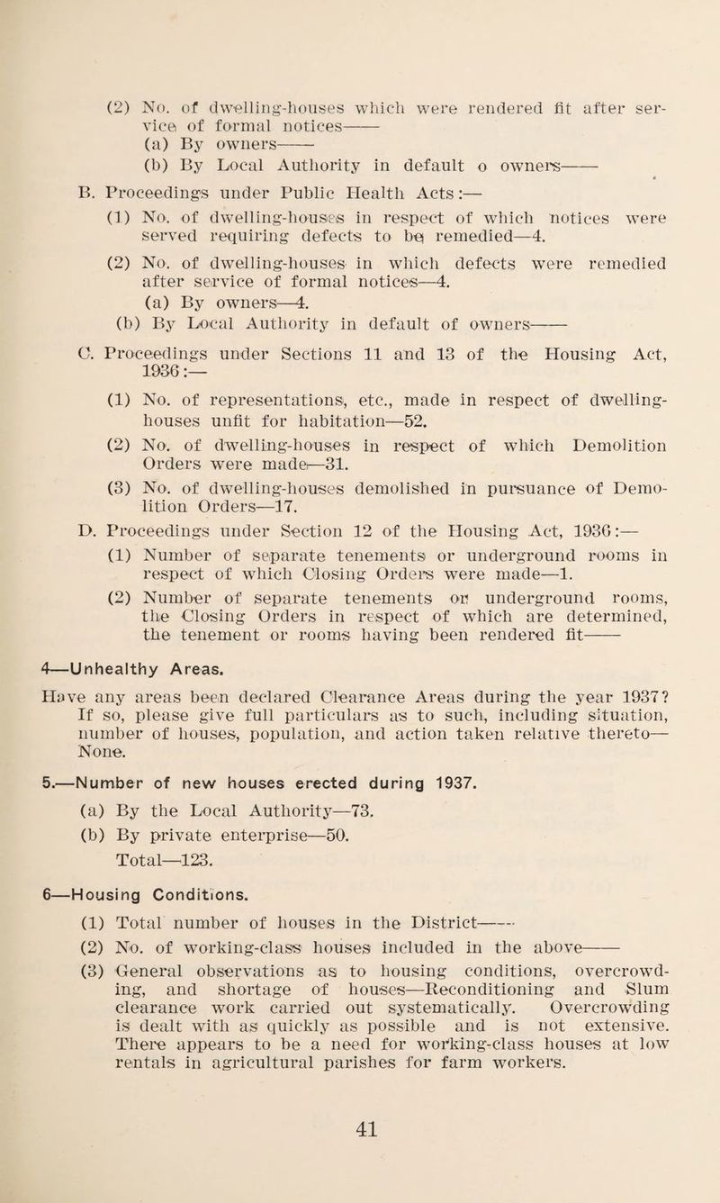 (2) No. of dwelling-houses which were rendered lit after ser¬ vice of formal notices- (a) By owners- (b) By Local Authority in default o owners- 4 B. Proceedings under Public Health Acts:—- (1) No. of dwelling-houses in respect of which notices were served requiring defects to be remedied—4. (2) No. of dwelling-houses in which defects were remedied after service of formal notices—4. (a) By owners—4. (b) By Local Authority in default of owners- O. Proceedings under Sections 11 and 13 of the Housing Act, 1936:— (1) No. of representations, etc., made in respect of dwelling- houses unfit for habitation—52. (2) No. of dwelling-houses in respect of which Demolition Orders were madei—31. (3) No. of dwelling-houses demolished in pursuance of Demo¬ lition Orders—17. D. Proceedings under Section 12 of the Housing Act, 193G:— (1) Number of separate tenements or underground rooms in respect of which Closing Orders were made—1. (2) Number of separate tenements or underground rooms, the Closing Orders in respect of which are determined, the tenement or rooms having been rendered fit- 4—Unhealthy Areas. Have any areas been declared Clearance Areas during the year 1937? If so, please give full particulars as to such, including situation, number of houses, population, and action taken relative thereto— None. 5.—Number of new houses erected during 1937. (a) By the Local Authority—73. (b) By private enterprise—50. Total—123. 6—Housing Conditions. (1) Total number of houses in the District- (2) No. of working-class houses included in the above- (3) General observations as to housing conditions, overcrowd¬ ing, and shortage of houses—Reconditioning and Slum clearance work carried out systematically. Overcrowding is dealt with as quickly as possible and is not extensive. There appears to be a need for working-class houses at low rentals in agricultural parishes for farm workers.