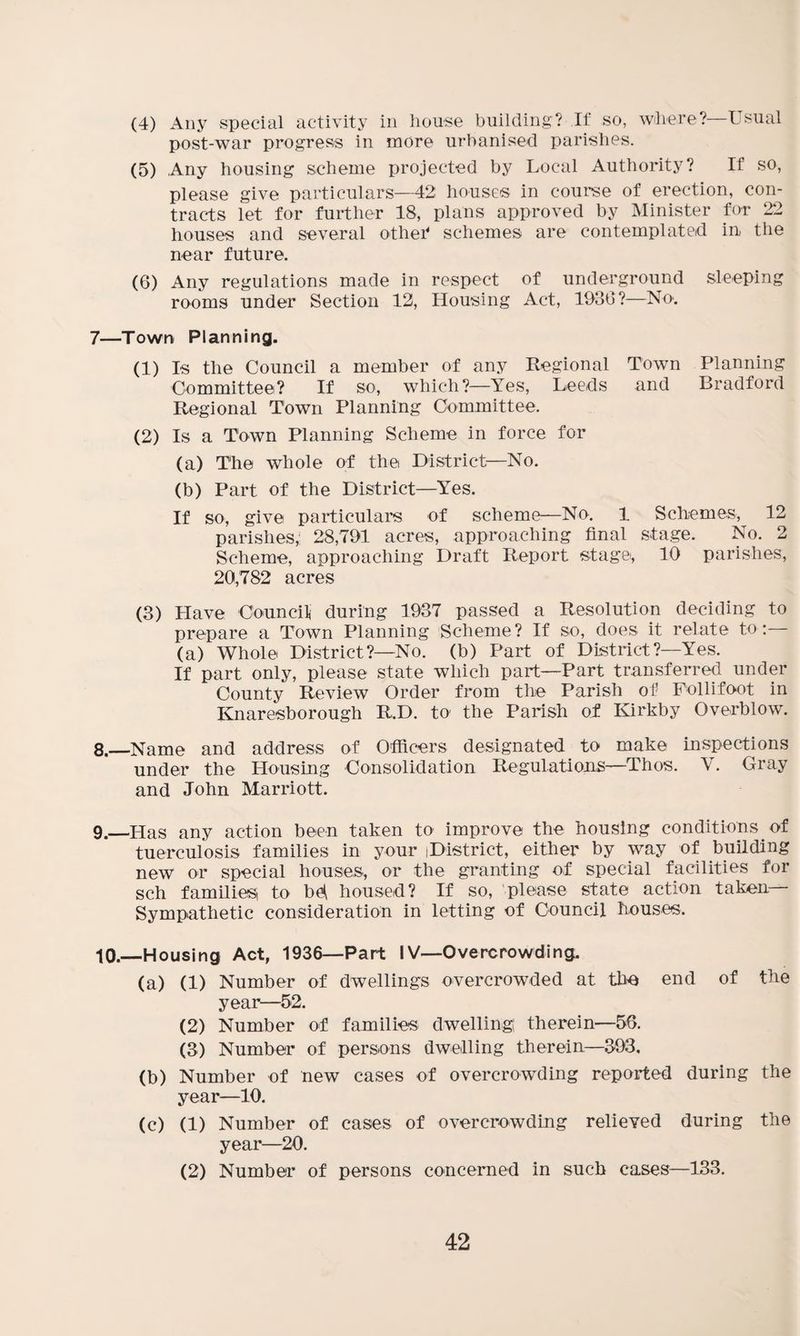 (4) Any special activity in house building? If so, where?—Usual post-war progress in more urbanised parishes. (5) Any housing scheme projected by Local Authority? If so, please give particulars—42 houses in course of erection, con¬ tracts let for further 18, plans approved by Minister for 22 houses and several other1 schemes are contemplated in the near future. (6) Any regulations made in respect of underground sleeping rooms under Section 12, Housing Act, 1930?—No. 7—Town Planning. (1) Is the Council a member of any Regional Town Planning Committee? If so, which?—Yes, Leeds and Bradford Regional Town Planning Committee. (2) Is a Town Planning Scheme in force for (a) The whole of the District—No. (b) Part of the District—Yes. If so, give particulars of scheme—No. 1 Schemes, 12 parishes,' 28,791 acres, approaching final stage. No. 2 Scheme, approaching Draft Report stage, 10 parishes, 20,782 acres (3) Have Council during 1937 passed a Resolution deciding to prepare a Town Planning Scheme? If so, does it relate to: (a) Whole District?—No. (b) Part of District?—Yes. If part only, please state which part—Part transferred under County Review Order from the Parish of Follifoot in Knaresborough R.D. to' the Parish of Kirkby Overblow. 8. —Name and address of Officers designated_ to make inspections under the Housing Consolidation Regulations—Thos. V. Gray and John Marriott. 9. —Has any action been taken to improve the housing conditions of tuerculosis families in your iDistrict, either by way of building new or special houses, or the granting of special facilities for sch families, to be* housed? If so, please state action taken— Sympathetic consideration in letting of Council houses. 10. —Housing Act, 1936—Part IV—Overcrowding. (a) (1) Number of dwellings overcrowded at the end of the year—52. (2) Number of families dwelling therein—56. (3) Number of persons dwelling therein—393. (b) Number of new cases of overcrowding reported during the year—10. (c) (1) Number of cases of overcrowding relieved during the year—20. (2) Number of persons concerned in such cases—133.