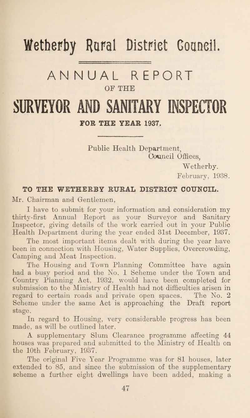 Wetherby Rural District Gouncil. AN NUAL REPORT OF THE SURVEYOR AND SANITARY FOR THE YEAR 1937. Public Health Department, Council Offices, Wetherby. February, 1938. TO THE WETHERBY RURAL DISTRICT COUNCIL. Mr. Chairman and Gentlemen, I have to submit for your information and consideration my thirty-first Annual Report as your Surveyor and Sanitary Inspector, giving details of the work carried out in your Public Health Department during the year ended 31st December, 1937. The most important items dealt with during the year have been in connection with Housing, Water Supplies, Overcrowding, Camping and Meat Inspection. The Housing and Town Planning Committee have again had a busy period and the No. 1 Scheme under the Town and Country Planning Act, 1932, would have been completed for submission to the Ministry of Health had not difficulties arisen in regard to certain roads and private open spaces. The No. 2 Scheme under the same Act is approaching the Draft report stage. In regard to Housing, very considerable progress has been made, as will be outlined later. A supplementary Slum Clearance programme affecting 44 houses was prepared and submitted to the Ministry of Health on the 10th February, 1937. The original Five Year Programme was for 81 houses, later extended to 85, and since the submission of the supplementary scheme a further eight dwellings have been added, making a