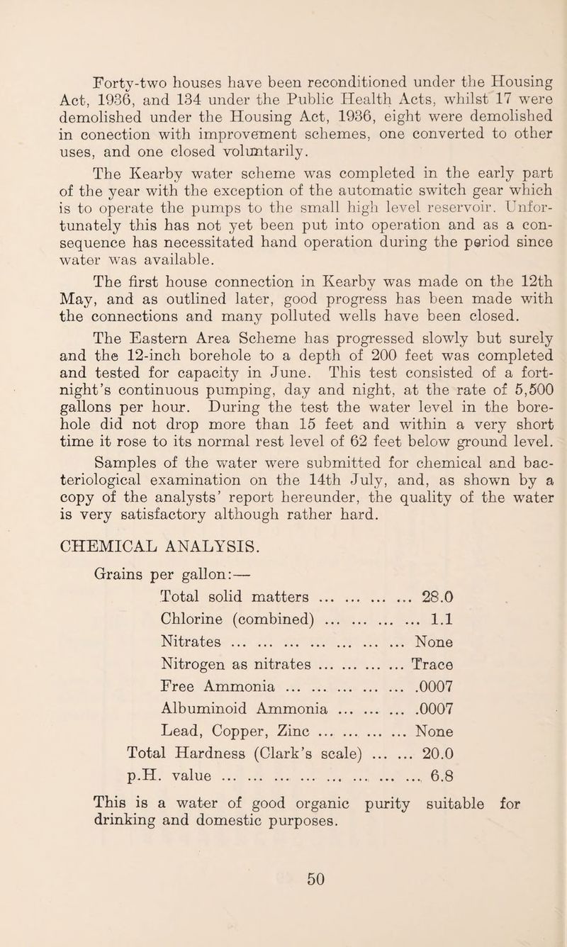Forty-two houses have been reconditioned under the Housing Act, 1936, and 134 under the Public Health Acts, whilst 17 were demolished under the Housing Act, 1936, eight were demolished in conection with improvement schemes, one converted to other uses, and one closed voluntarily. The Kearby water scheme was completed in the early part of the year with the exception of the automatic switch gear which is to operate the pumps to the small high level reservoir. Unfor¬ tunately this has not yet been put into operation and as a con¬ sequence has necessitated hand operation during the period since water was available. The first house connection in Kearbv was made on the 12th tv May, and as outlined later, good progress has been made with the connections and many polluted wells have been closed. The Eastern Area Scheme has progressed slowly but surely and the 12-inch borehole to a depth of 200 feet was completed and tested for capacity in June. This test consisted of a fort¬ night’s continuous pumping, day and night, at the rate of 5,500 gallons per hour. During the test the water level in the bore¬ hole did not drop more than 15 feet and within a very short time it rose to its normal rest level of 62 feet below ground level. Samples of the water were submitted for chemical and bac¬ teriological examination on the 14th July, and, as shown by a copy of the analysts’ report hereunder, the quality of the water is very satisfactory although rather hard. CHEMICAL ANALYSIS. Grains per gallon: — Total solid matters . 28.0 Chlorine (combined) . 1.1 Nitrates. None Nitrogen as nitrates.Trace Free Ammonia .0007 Albuminoid Ammonia.0007 Lead, Copper, Zinc.None Total Hardness (Clark’s scale) . 20.0 p.H. value .6.8 This is a water of good organic purity suitable for drinking and domestic purposes.