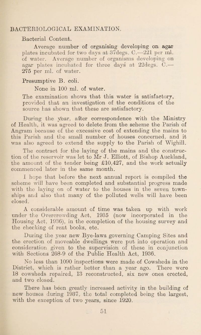 BACTERIOLOGICAL EXAMINATION. Bacterial Content. Average number of organising developing on agar plates incubated for two days at 37degs. C.—221 per ml. of water. Average number of organisms developing on agar plates incubated for three days at 22degs. C.— 275 per ml. of water. Presumptive B. coli. None in 100 ml. of water. The examination shows that this water is satisfactory, provided that an investigation of the conditions of the source has shown that these are satisfactory. During the y!ear, aflter correspondence with the Ministry of Health, it was agreed to delete from the scheme the Parish of Angram because of the excessive cost of extending the mains to this Parish and the small number of houses concerned, and it was also agreed to extend the supply to the Parish of Wighill. The contract for the laying of the mains and the construc¬ tion of the reservoir was let to Mr J. Elliott, of Bishop Auckland, the amount of the tender being £10,427, and the work actually commenced later in the same month. I hope that before the next annual report is compiled the scheme will have been completed and substantial progress made with the laying on of water to the houses in the seven town¬ ships and also that many of the polluted wells will have been closed. A considerable amount of time was taken up with work under the Overcrowding Act, 1935 (now incorporated in the Housing Act, 1936), in the completion of the housing survey and the checking of rent books, etc. During the year new Bye-laws governing Camping Sites and the erection of moveable dwellings were put into operation and consideration given to the supervision of these in conjunction with Sections 268-9 of the Public Health Act, 1936. No less than 1090 inspections were made of Cowsheds in the District, which is rather better than a year ago. There were 18 cowsheds repaired, 13 reconstructed, six new ones erected, and two closed. There has been greatly increased activity in the building of new houses during 1937, the total completed being the largest, with the exception of two years, since 1920.