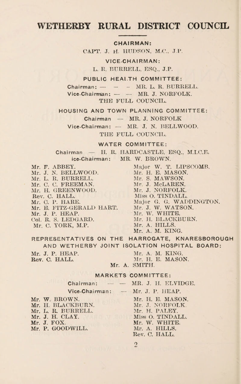 CHAIRMAN: GAPT. J. ri. HUDSON, M.G., J P. VICE-CHAIRMAN: L. R. RURREDL, ESQ., J.P. PUBLIC HEALTH COMMITTEE: Chairman: — _ _ mR. L. R. BURRELL. Vice-Chairmian: — — MR. J. NORFOLK. THE FULL COUNCIL. HOUSING AND TOWN PLANNING COMMITTEE: Chairman — MR. J. NORFOLK Vice-Chairman: — MR. J. N. BELLWOOD. TPIE FULL COUNCIL. WATER COMMITTEE: Chairman — H. R. HARDCASTLE, ESQ., M.I.C.F^ ice-Chairman: MR. W. BROWN. Mr. F. ABBEY. Mr. J. N. BELLWOOD. Mr. L. R. BURRELL. Mr. C. C. FREEMAN. Mr. H. GREENWOOD. Rev. C. HALL. Mr. 0. P. HARE. Mr. B. FITZ GERALD HART. Mr. J. P. HEAP. Col. R. S. LEDGARD. Mr. C. YORK, M.P. Major W. T. LIPSCOMB. Mr. H. E. MASON. Mr. S. MAWSON. Mr. J. McLaren. Mr. J. NORFOLK. Mis8 O. TINDALL. Major G. G. WADDINGTON. Mr. J. W. WATSON. Mr. W. WHITE. Mr. H. BLACKBURN. Mr. A. HILLS. Mr. A. M. KING. REPRESENTATIVES ON THE HARROGATE, KNARESBOROUGH AND WETHERBY JOINT ISOLATION HOSPITAL BOARD: Mr. J. P. HEAP. Mr. A. M. KING. Rev. C. HALL. :Mr. H. E. MASON. Mr. A. SMITH. MARKETS COMMITTEE: Chairman: — — MR. J. II. ELVIDGE. Vice-Chairman: — Mr. J. I‘. HEAP. Mr. W. BROWN. Mr. H. BLACKBURN. Mr. L. R. BURRELL. Mr. J. H. CLAY. Mr. J. FOX. Mr. P. GOODWILL. Mr. H. E. MASON. Mr. J. NORFOLK. Mr. H. PALEY. Miss O. TINDALL. Mr. W. WHITE. m\ A. HILLS. Rev. C. HALL.