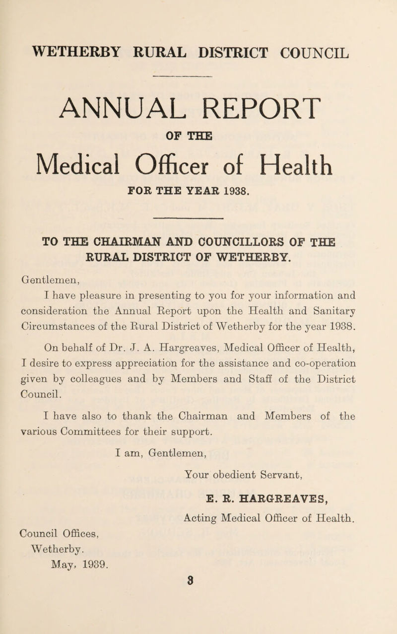 ANNUAL REPORT OF THE Medical Officer of Health FOR THE YEAR 1938. TO THE CHAIRMAN AND COUNCILLORS OF THE RURAL DISTRICT OF WETHERBY. Gentlemen, I have pleasure in presenting to you for your information and consideration the Annual Report upon the Health and Sanitary Circumstances of the Rural District of Wetherby for the year 1938. On behalf of Dr. J. A. Hargreaves, Medical Officer of Health, I desire to express appreciation for the assistance and co-operation given by colleagues and by Members and Staff of the District Council. I have also to thank the Chairman and Members of the various Committees for their support. I am. Gentlemen, Your obedient Servant, E. R. HARGREAVES, Acting Medical Officer of Health, Council Offices, Wetherby. May, 1939.