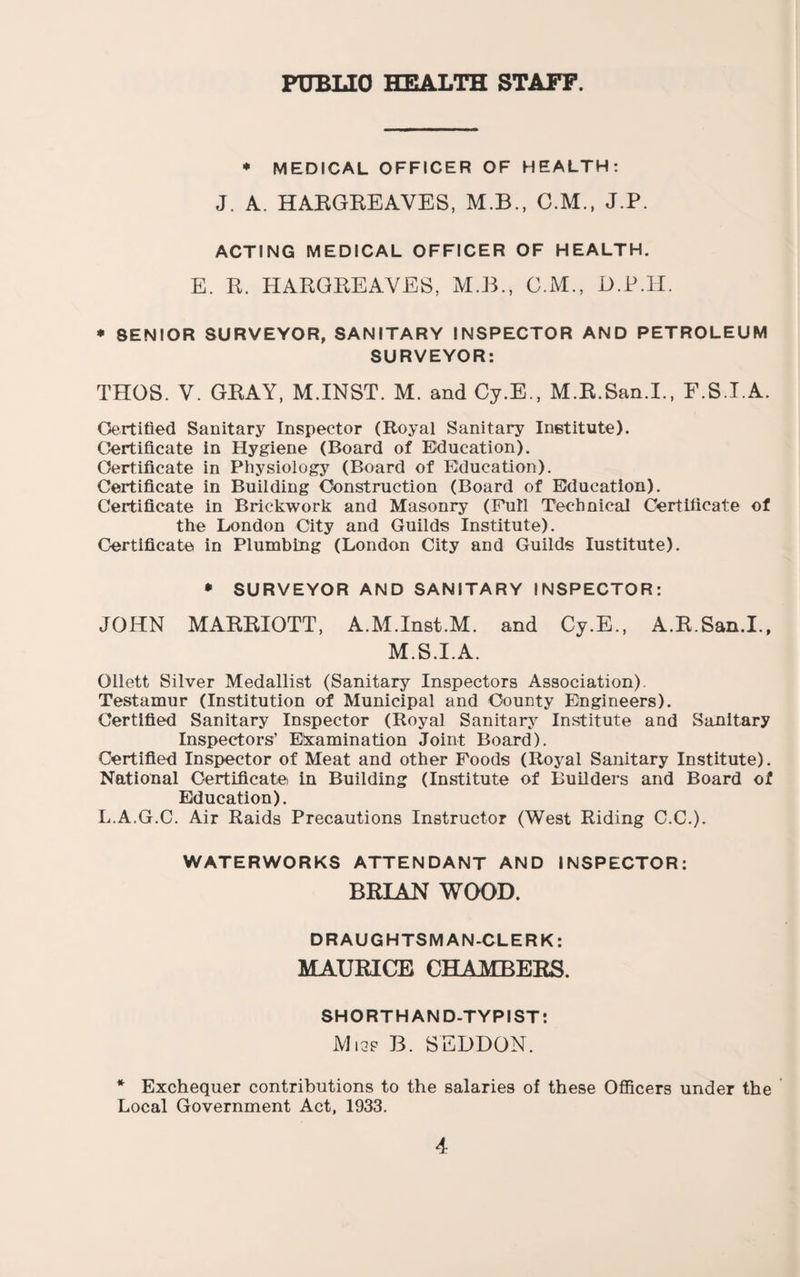 FUBUO HEALTH STAFF. * MEDICAL OFFICER OF HEALTH; J. A. HARGEEAVES, M.B., C.M., J.P. ACTING MEDICAL OFFICER OF HEALTH. E. R. HARGREAVES, M.B., G.M., H.P.H. * SENIOR SURVEYOR, SANITARY INSPECTOR AND PETROLEUM SURVEYOR: THOS. V. GRAY, M.INST. M. and Cy.E., M.R.San.I., F.S.I.A. Certified Sanitary Inspector (Royal Sanitary Institute). Certificate in Hygiene (Board of Education). Certificate in Physiology (Board of Education). Certificate in Building Construction (Board of Education). Certificate in Brickwork and Masonry (Pull Technical Certificate of the London City and Guilds Institute). (Certificate in Plumbing (London City and Guilds lustitute). • SURVEYOR AND SANITARY INSPECTOR: JOHN MARRIOTT, A.M.Inst.M. and Cy.E., A.R.San.I., M.S.I.A. Ollett Silver Medallist (Sanitary Inspectors Association). Testamur (Institution of Municipal and County Engineers). Certified Sanitary Inspector (Royal Sanitary Institute and Sanitary Inspectors’ Elxamination Joint Board). Certified Inspector of Meat and other Foods (Royal Sanitary Institute). National Certificate in Building (Institute of BuUders and Board of Education). L.A.G.C. Air Raids Precautions Instructor (West Riding C.C.). WATERWORKS ATTENDANT AND INSPECTOR: BRIAN WOOD. DRAUGHTSMAN-CLERK: MAURICE CHAMBERS. SHORTHAND-TYPIST: Mi3f B. SEDDON. * Exchequer contributions to the salaries of these Ofiicers under the Local Government Act, 1933.