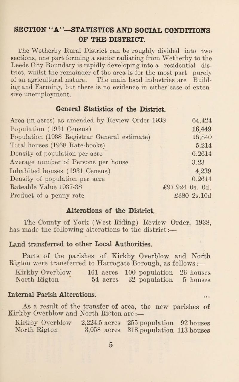 SECTION “A’’—STATISTICS AND SOCIAL CONDITIONS OF THE DISTRICT. The Wetherby Eural District can be roughly divided into two sections, one part forming a sector radiating from Wetherby to the Leeds City Boundary is rapidly developing into a residential dis¬ trict, whilst the remainder of the area is for the most part purely of an agricultural nature. The main local industries are Build¬ ing and Farming, but there is no evidence in either'case of exten¬ sive unemployment. Oeneral Statistics of the District. Area (in acres) as amended by Review Order 1938 Population (1931 Census) Population (1938 Registrar General estimate) Total houses (1938 Rate-books) Density of population per acre Average number of Persons per house Inhabited houses (1931 Census) Density of population per acre Rateable Value 1937-38 Product of a penny rate £97,924 £380 64,424 16,449 16,840 5,214 0.2614 3.23 4,239 0.2614 Os. Od. 2s.l0d Alterations of the District. The County of York (West Riding) Review Order, 1938, has made the following alterations to the district:— Land transferred to other Local Authorities, Parts of the parishes of Kirkby Overblow and North Rigton were transferred to Harrogate Borough, as follows:— Kirkby Overblow 161 acres 100 population 26 houses North Rigton  54 acres 32 population 5 houses Internal Parish Alterations. As a result of the transfer of area, the new parishes of Kirkby Overblow and North Riston are;— Elrkby Overblow 2,224.5 acres 255 population 92 houses North Rigton 3,058 acres 318 population 113 houses