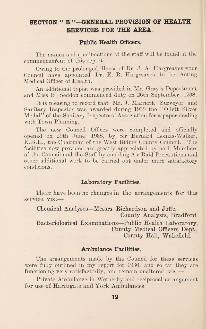 SECTION B ^'-^ENERAL PROVISION OF HEALTH SERVICES FOR THE AREA. Public Health Officers. The names and qualifications of tlie staff will be found it the commencem‘ent of this report. Owing to the prolonged illness of Dr. J. A. Hargreaves your Council have appointed Dr. E. K. Hargreaves to be Acting Medical Officer of Health. An additional typist was provided in Mr. Gray’s Department and Miss B. Seddon commenced duty on 26th September, 1938. It is pleasing to record that Mr. J. Marriott, Surveyor and Sanitary Inspector was awarded during 1938 the “Ollett Silver Medal” of the Sanitary Inspectors’ Association for a paper dealing with Town Planning. The new Council Offices were completed and officially opened on 29th June, 1938, by Sir Bernard Lomas-Walker, K.B.E., the Chairman of the West Biding County Council. The facilities now provided are greatly appreciated by both Members of the Council and the Staff by enabling Air Baid Precautions and other additional work to be carried out under more satisfactory conditions. Laboratory Facilities. There have been no changes in the arrangements for this service, viz:— Chemical Analyses—Messrs. Richardson and Jaffe, County Analysts, Bradford. Bacteriological Examinations—Public Health Laboratory, County Medical Officers Dept., County Hall, Wakefield. Ambulauce Facilities. The argangements made by the Council for these services were fully outlined in my report for 1936, and so far they are functioning very satisfactorily, and remain unaltered, viz: — Private Ambulance in Wetherby and reciprocal arrangement for use of Harrogate and York Ambulances.