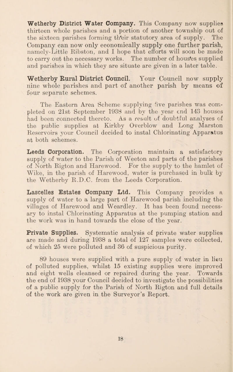Wetherby District Water Company. This Company now supplies thirteen whole parishes and a portion of another township out of the sixteen parishes forming th'eir statutory area of supply. The Company can now only economically supply one further parish, namely-Little Eibston, and I hope that ehorts will soon be made to carry out the necessary works. The number of hous'es supplied and parishes in which they are situate are given in a later table. Wetherby Rural District Council. Your Council now supply nine whole parishes and part of another parish by means of four separate schemes. The Eastern Area Scheme supplying five parishes was comi- pleted on 21st September 1938 and by the year end 143 houses had been connected thereto. As a result of doubtful analyses of the public supplies at Kirkby Overblow and Long Marston lleservoirs your Council decided to instal Chlorinating Apparatus at both schemes. Leeds Corporation. The Corporation maintain a satisfactory supply of water to the Parish of Weeton and parts of the parishes of North Eigton and Hare wood. For the supply to the hamlet of Wike, in the parish of Harewood, water is purchased in bulk by the Wetherby E.H.C. from the Leeds Corporation. Lascelles Estates Company Ltd. This Company provides a supply of water to a large part of Harewood parish including the villages of Harewood and Weardley. It has been found necess¬ ary to instal Chlorinating Apparatus at the pumping station and the work was in hand towards the close of the year. Private Supplies. Systematic analysis of private water supplies are made and during 1938 a total of 127 samples were collected, of which 25 were polluted and 36 of suspicious purity. 89 houses were supplied with a pure supply of water in lieu of polluted supplies, whilst 15 existing supplies were improved and eight wells cleansed or repaired during the year. Towards the end of 1938 your Council decided to investigate the possibilities of a public supply for the Parish of North Eigton and full details of the work are given in the Surveyor’s Eeport.
