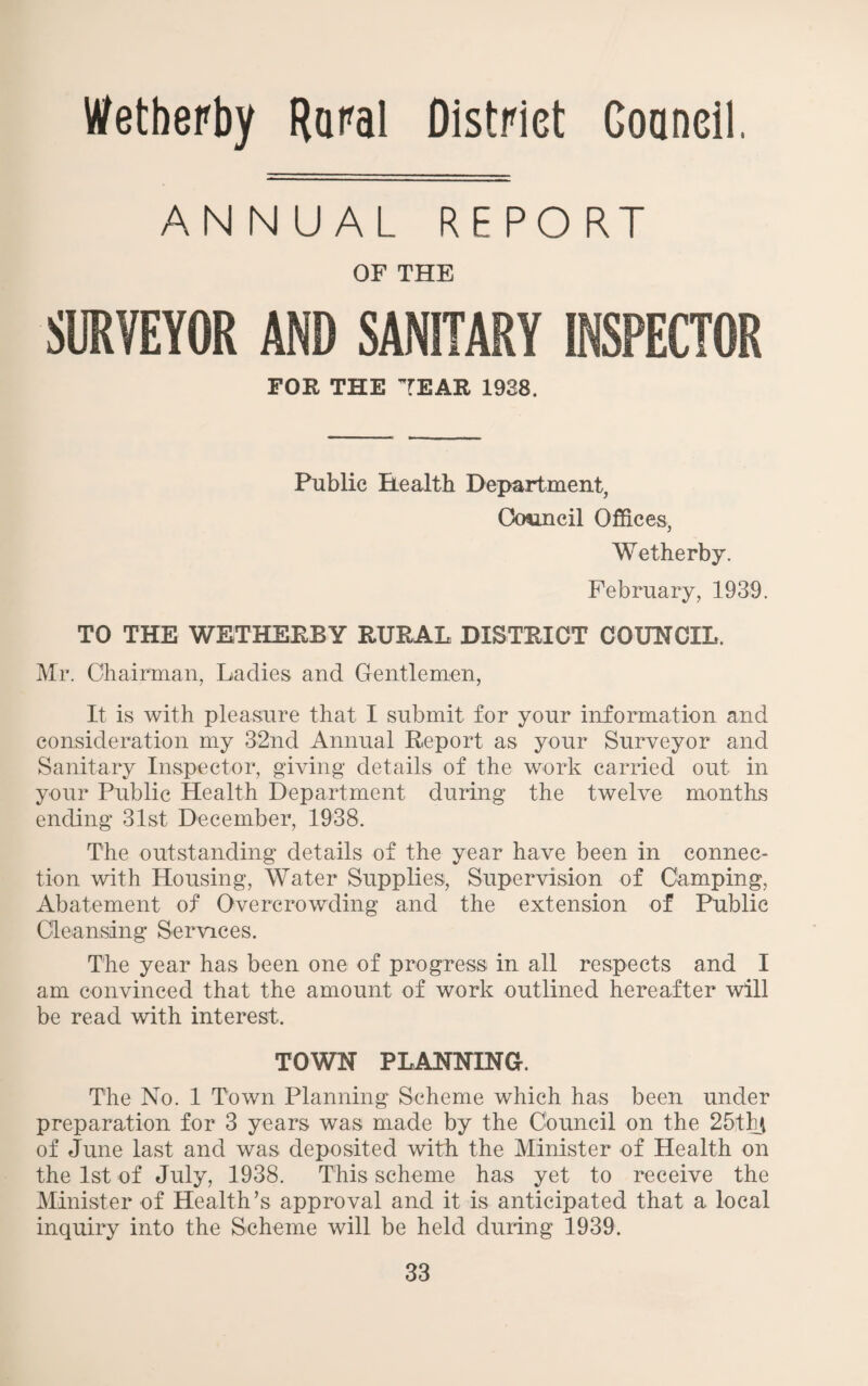 WetbeFby Rami District Goaneil. ANNUAL REPORT OF THE SllVEYOR AND SANITARY INSPECTOR FOR THE TEAR 1938. Public Health DejmrtmerLt, Ocwincil Offices, Wetherby. February, 1939. TO THE WETHERBY RURAL DISTRICT COUNCIL. Mr. Chairman, Ladies and Gentlemen, It is with pleasure that I submit for your information and consideration my 32nd Annual Report as your Surveyor and Sanitary Inspector, giving details of the work carried out in your Public Health Department during the twelve months ending 31st December, 1938. The outstanding details of the year have been in connec¬ tion with Housing, Water Supplies, Supervision of Camping, Abatement of Overcrowding and the extension of Public Cleansing Services. The year has been one of progress in all respects and I am convinced that the amount of work outlined hereafter will be read with interest. TOWN PLANNING. The No. 1 Town Planning Scheme which has been under preparation for 3 years was made by the Council on the 25thi of June last and was deposited with the Minister of Health on the 1st of July, 1938. This scheme has yet to receive the Minister of Health’s approval and it is anticipated that a local inquiry into the Scheme will be held during 1939.