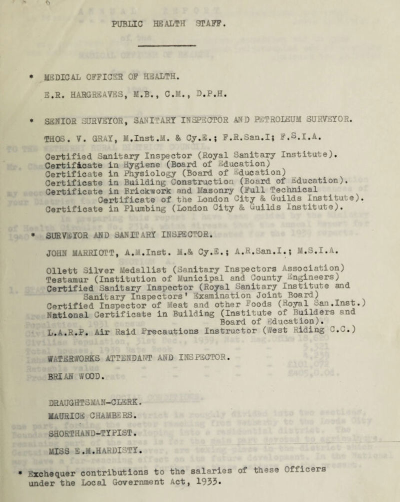 PUBLIC HEALTH STAFF. * MEDICAL OFFICER OF HEALTH. E.R. HARGREAVES, M.B., C.M., D.P.H. * SENIOR SURVEYOR, SANITARY INSPECTOR AND PETROLEUM SURVEYOR. THOS. V. GRAY, M.Inst.M. & Cy.fi.; F.R.San.I; F.S.I.A. Certified Sanitary Inspector (Royal Sanitary Institute). Certificate in Hygiene (Board of Education) Certificate in Physiology (Board of Education) Certificate in Building Construction (Board of Education). Certificate in Brickwork and Masonry (Full Technical Certificate of the London City & Guilds Institute). Certificate in Plumbing (London City & Guilds Institute). * SURVEYOR AND SANITARY INSPECTOR. JOHN MARRIOTT, A.M.Inst. M.& Cy.fi.5 A.R.San.I.; M.S.I.A. Ollett Silver Medallist (Sanitary Inspectors Association) Testamur (Institution of Municipal and County Engineers) Certified Sanitary Inspector (Royal Sanitary Institute and Sanitary Inspectors* Examination Joint Board) Certified Inspector of Meat and other Foods (Royal San,Inst.; National Certificate in Building (Institute of Builders and Board of ducation). L.A.R.P. Air Raid Precautions Instructor (Vest Riding O.C.) WATERWORKS ATTENDANT AND INSPECTOR. BRIAN WOOD. DRAUGHTSMAN-CLERK. MAURICE CHAMBERS. SHORTHAND-TYPIST. MISS E.M.HARDISTY. Exchequer contributions to the salaries of these Officers under the Local Government Act, 1935*