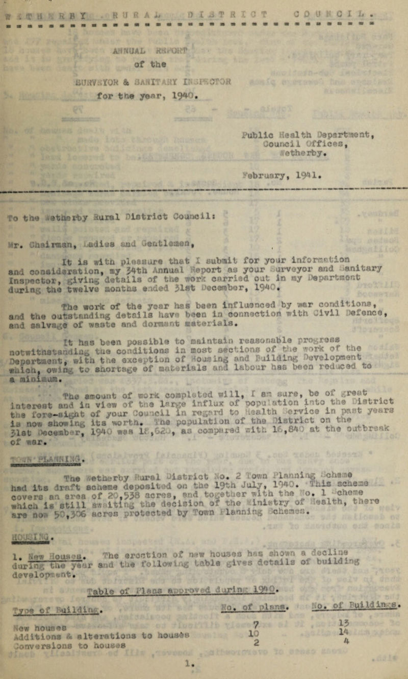 AtfNUAL RS, OHf of the iilJtfV: XOH & i3/\f4IT .:Y I d -GTOj.’ for the year, 1940. Public Health Apartment, Council Offices, ethexby. ebruary, 19*1* To the atmrby Rural District Councili Mr* Chairman, -adi^s and Gentlemen, It is with pioaoore that I submit for your information and eonsidoration, ay 54th Annual Report as your surveyor and anitary Inspector, giving details of the work carried out in my Department during the twelve months ended 31»t December, 194 • The work of the year has been influenced by war conditions, arid the outstanding details have been in connection with Civil Defence, and salvage of waste and dormant materials. It has been possible to maintain reasonable progress notwithstanding the conditions ia most sections of the work of the department, with the exception of dousing and Building Development which, owiQid to saortege of materials and labour has been reduced k,o a minimum* The amount of work completed will, X am sure, be of great Interest and in view of the large influx of ion into toe Oietr th# fore-aight of your Council in regard to Health ox-vice in past years is now showing its worth. The population of the Istrlct on t 7.1st* December, 1940 was 18,620, as compared with 10,84} at the outbreak of v.ar» MMnaMMnannnMM * Tne -etherby oral District Do, 2 ' own Hanning --cherne had its a t scheme deposited on the 19th July, 1940. . r -ere an area of 20,938 acres, end together with 1 . ?* which is still awaiting the decision of the inistry of wealth, there are noB 90,306 acres protected by Town lannlng tefaomes. 1. New douses. The erection of naw houses h .s #hoart a <3DCline TTar and the fOllovi ^ table gives details oi building develop *snt. able of tlaaa a.-pr:>'- oi daring 194f« ‘\yo9 of Ruilditu . Hew houseo Additions A alterations to hous&H doaversions to houses o, of p.lnns# 7 10 2 o, of Bui Id in ,s, 13 14 4 1.