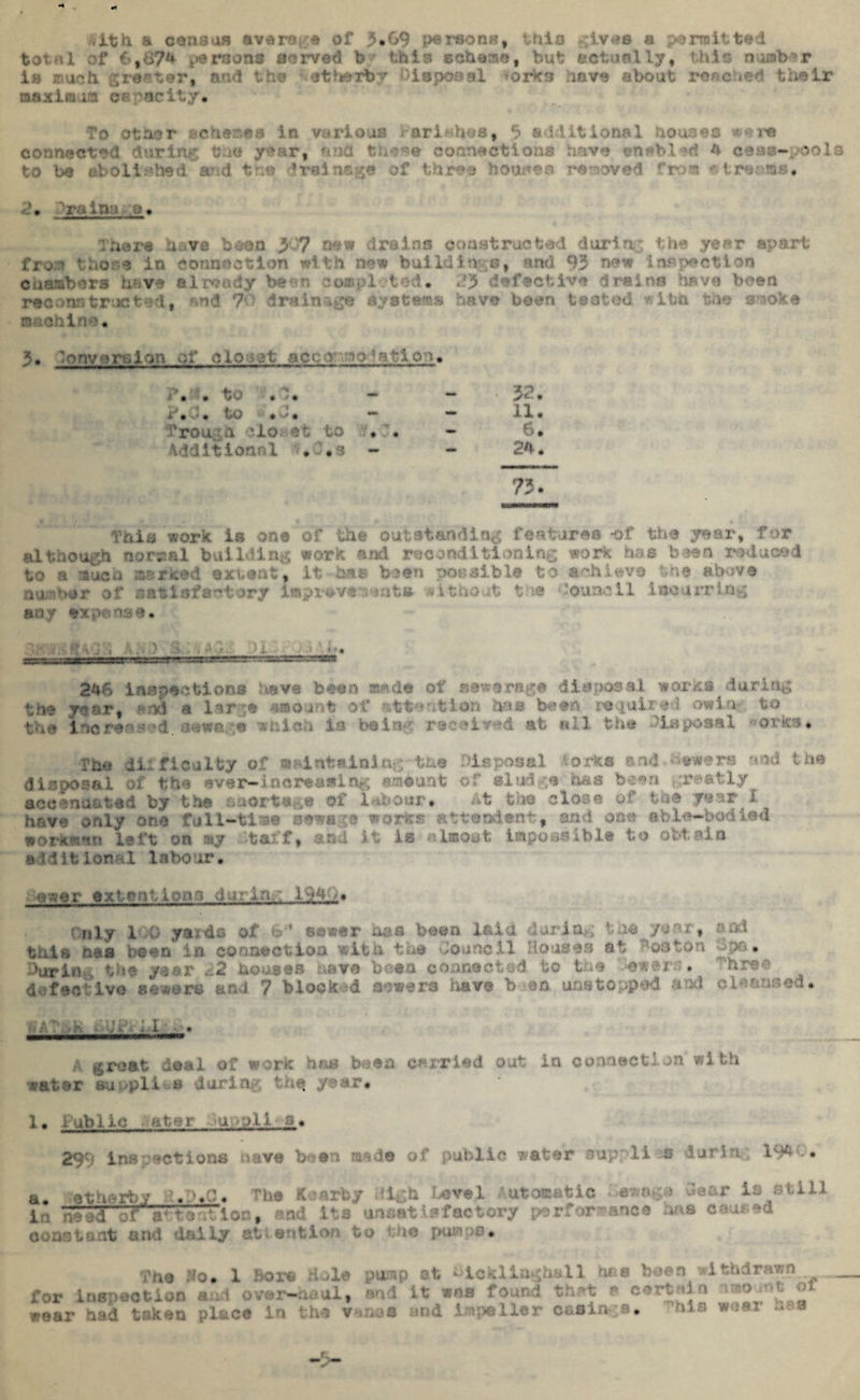 ,1th & census avaw « of 3*&9 pe rsons, thia gives a permit tad tot<tl of 6,b74 persona served b this scheme, but actually, this number is much groator, and the iethexby Disposal forks have about reached their maxim ia capacity. To other schemes in various ariahos, $ ad lit Iona 1 houses • re connected during tuo y-:vart end - connection* have enabled 4 cess-pool to be aboil.abed and tn® drainage of three houses removed truss streams* A• “:ra inn e • — aMimwl ■ ... Hi— There have been >J? new drains constructed during the year apart fro;* those in connection with new buildlave, and 93 new inspection chambers h^ve already been completed* PJ defective drains .have been reconstructed, end *?'■' drainage systems have been tested *ttn the smoke machine* 3• Conversion of cio^at acc-r ino ^atloo. i ’« * to » T * — *“ * >«•'■ * xVd* to ••#£* — — 11* ’rou. olo. ot to v* ;* - 6. Additional *'.s - - 24. 73* This work is on© of the outstanding features -of the year, far el though narsml building work ami reconditioning work has been reduced to a much marked extent, it has been possible to achieve the above number of satisfactory improve'wmts without tie Council incurring any expense* 246 inspections have been made of sewerage disposal works during the year, **cd a large amount of attention hue been le quire! owlu to the Increased, sewage which is be.i ■.. • id mb * a tsposml orks* ?ho difficulty of maintaining the Disposal ».orks and hewers and the disposal of the ever-increasing amount of sludge b&s been greatly _ accenacted by the soertege of labour* At the close of toe year I have only one full-tisewsgo works attendeat, and one able-bodied workmen left on my Staff, and it is almost impossible to obtain » j 1 i t ion 1 1 a bo ur • ewer extcmtiomi during 1940. dily 1 G yards of b“ ©ewer has boon laid during the year, nod this oes been' in connection with the Council Houses at Boston £pa* ■■Win... the year 22 houses have beta connected to the :e»err?. hree defective sowers and 7 blocked sowers have b en unstopped ami d^aased* .'•)/; t'.vk ■ v i': i 4 X ■ • A groat deal of work hm been carried out in connection with jeat.ar su pli * iurin • .* y 'rr* 1* Public ■ ntur u oil 3* 299 ins .actions nave been made of public water supplies daring 194 C. a. eth*rbv a.D.C. The K.mrby illgh .Level Automatic swage Sear io still 1 > na-d ~f;r  7“!on, and its unsatisfactory performance has caused constant and doily attention to tns pumps* The Ho* for inspection and over-haul, nod it was Bor© dole punp ct ^ickiingh&ll tee been withdrawn found thPt a certain mount of wear had taken place in the vanes and impeller casings.