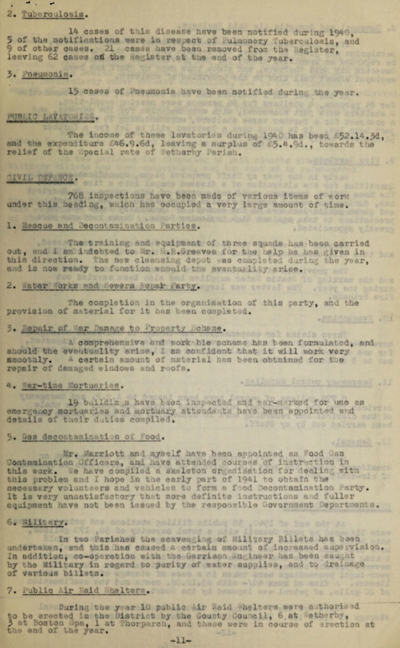 2, I’ubnro ulosis 14 cases of t ill disease have been notified during 194% 5 of the notifications wura in respect of iLUonsry 'ubsrcalosis, end 9 of other eases. 21 cam* have been removed ifrorc the agister, leaving 62 cases ofi the lister at the end of the year. 3* ■ neunorn•• , 19 oases of inauaonla have been notified durin the your. pfjrc .ic? uvvr;*r . ne ino hoto lavatories during 1940 has bean, £$2»14«jM| and tr« exa?n . it.ure 4IJ.9#6d, lug b surras of • r>.- . i,f towar i a relief of th« gjecinl rata of etnarby .Parish. ‘XVI ;0f. 76 b inspectloan have bean made of various items of « era under tula jading, f ilch has occupied a vary large amount of time, 1. gfoacua and Deccmtsm; oo;.jo-». •;arties. The training and equipment of three sounds baa b»©» carried out, i f-’. i • ;d at ted to <»r* . i«Grs*;ve* for tue as ip m ■&& given In tula direction. Tbs new cleansing depot a si completed during the .year, ar.i is now ready to f .notion •wuvJd tr . Uly arise, 2. -ator erics a ad _ -aware y<t,pafr > arty.. The complatiofi in tm organ la at Ion of this party, and the provision of arterial for It use been coaplet-id. 5* ■op.-.-ir of or :sq^ to -rupert,y t ceoprehensiva and work- ble scheme has lean formula ted, and Should the eventuality urine * ’ «a confident that it will work very smoothly, - certain amount of material has been obtained for the repair of damaged windows end roofs, *. «r-»tl-':Q •ortugg.i ^» 19 build!a ..a have t.eon inspected and ear-^rrkod for use m emergency mortuaries sad mortuary attend® it a have been appointed and details of tueir duties compiled. 9# Gas dacoataalaatlvD oi v'ood. Hr. Harriott and myself have bean appointed m hod das* ■Contamination Officers, sad have attended >oars‘»» of inatmetioo in this work. is k*ve compiled a skeleton or. pan i nation for dealing with this probloa uni X hope in t ie early part of 19*1 to obtain the necessary volunteers arid vehicles to form n food %eof*taaim?tlon tarty# It la very unsatisfactory th t sore definite instructions and fuller equipment have not bean Issued by the responsible Government Ocp.-<rt.-;ient a. 6. -lilt, ^ ry. In two Parishes tue scavenging a* Military Billets has boon ertuken, and this has caused a certain amount of ino/eased napervialon. In addition, co-operation w-th toe Garrison has bean cau^ct by vbe 41 li‘.ary la regard to purity of water supplies, and to dre.>aaga of various bill ha. 7. i ubiic -Mr old shelters. During the y ar 10 public ir haid -heirera ware othori^d to ber sreoted in the District by the bounty Council, 6 at -atherby, 3 nt Boston pa, 1 at Thorparch, and tneaa were in course of it action ct t. ie and of the year. -11