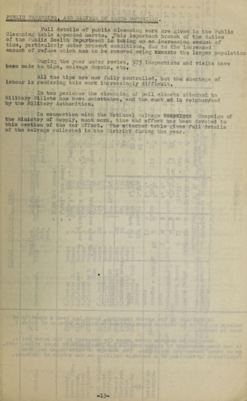 P&BLt:; - ,/ . . . . :v- . 4l ^X public ole ansi ru$ work or* £iven in the Public wicansing table aoponded oerste. .This important branch of the duties of trie ablic wealth department ie taking up an inoreaoiiw amount, of tia*, particularly under present conditions, due to the lucre saouat of refuse nas to be removed owing; fttondeto th* larger r . , rar a2d*r *«*U*9 573 inspect!ona and visits have been made to tips, salvage d jf etc. All the tips are nos fully controlled, but the asart* -e of labour is rendering this work increasin ly difficult. Xu two pari ease the cleansing of pail closets attached to Military ►lUota has been undertakes, and the cost a* is reimbursed by tv© Military Authorities, fa connection with the Jtetlooel ;&lva>?© Campaign of the Unis try of Supply, ouch work, time and effort has been devoted to ?.s section of t -'fort, i'he attached tsble ^ives full d*v oi the salvage collected in the district' durin-. the year. * -13—