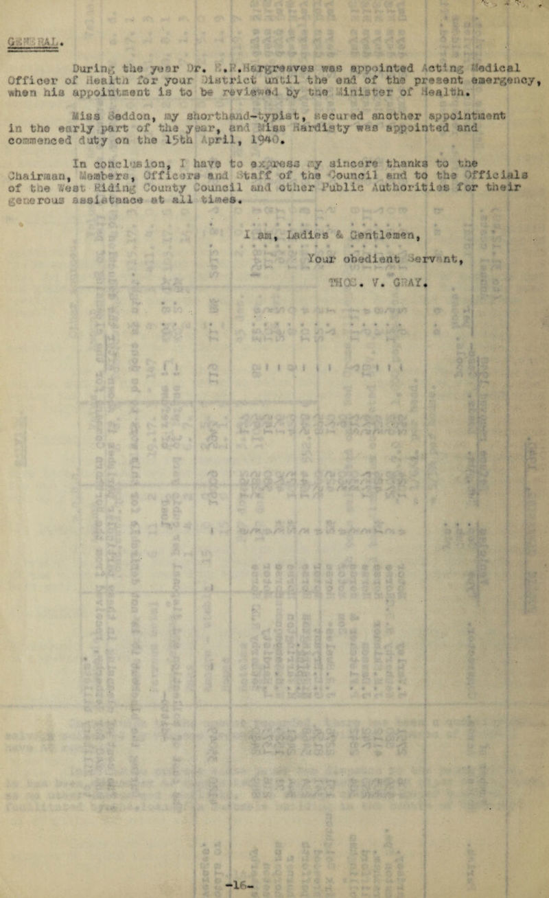 t During the '/a nr hr. f.f.K&r^reaves was appointed bodice I Officer of ileaJLtu for year liserict until the end of the present easrgsnQy, when his appointment Is to he reviewed by tns Holster of tealth. Miss toddon, ay ahorthSAd~typls»t9 iecured another appointment in the early pare of the year, and Hiss Har&lsty was appointed and commenced duty on the 1‘jfch April, 1$40« In conclusion, I have to stress *ny sincere thanks to to* Chairman, Aloatbera, Officers and ;>taff of the Council and to the Officials of the West-Elding County Council Mid other Public Authorities for their cev^rous as si : ' . at all • tiaes* * . * ■: 1 * * * .*, t 4f • + ■ i am, ladies & Gsntlsaan, W 9 * » 4 • » « « ^ * A Tour obedient >erv nf, THO . V• O' AT* rfti 1 -